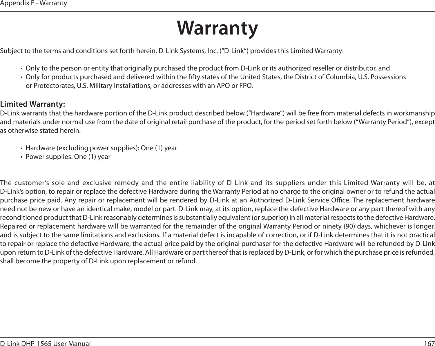 167D-Link DHP-1565 User ManualAppendix E - WarrantyWarrantySubject to the terms and conditions set forth herein, D-Link Systems, Inc. (“D-Link”) provides this Limited Warranty:•  Only to the person or entity that originally purchased the product from D-Link or its authorized reseller or distributor, and•  Only for products purchased and delivered within the fty states of the United States, the District of Columbia, U.S. Possessions       or Protectorates, U.S. Military Installations, or addresses with an APO or FPO.Limited Warranty:D-Link warrants that the hardware portion of the D-Link product described below (“Hardware”) will be free from material defects in workmanship and materials under normal use from the date of original retail purchase of the product, for the period set forth below (“Warranty Period”), except as otherwise stated herein.•  Hardware (excluding power supplies): One (1) year•  Power supplies: One (1) yearThe customer’s sole and exclusive remedy and the entire liability of D-Link and its suppliers under this Limited Warranty will be, at  D-Link’s option, to repair or replace the defective Hardware during the Warranty Period at no charge to the original owner or to refund the actual purchase price paid. Any repair or replacement will be rendered by D-Link at an Authorized D-Link Service Oce. The replacement hardware need not be new or have an identical make, model or part. D-Link may, at its option, replace the defective Hardware or any part thereof with any reconditioned product that D-Link reasonably determines is substantially equivalent (or superior) in all material respects to the defective Hardware. Repaired or replacement hardware will be warranted for the remainder of the original Warranty Period or ninety (90) days, whichever is longer, and is subject to the same limitations and exclusions. If a material defect is incapable of correction, or if D-Link determines that it is not practical to repair or replace the defective Hardware, the actual price paid by the original purchaser for the defective Hardware will be refunded by D-Link upon return to D-Link of the defective Hardware. All Hardware or part thereof that is replaced by D-Link, or for which the purchase price is refunded, shall become the property of D-Link upon replacement or refund.