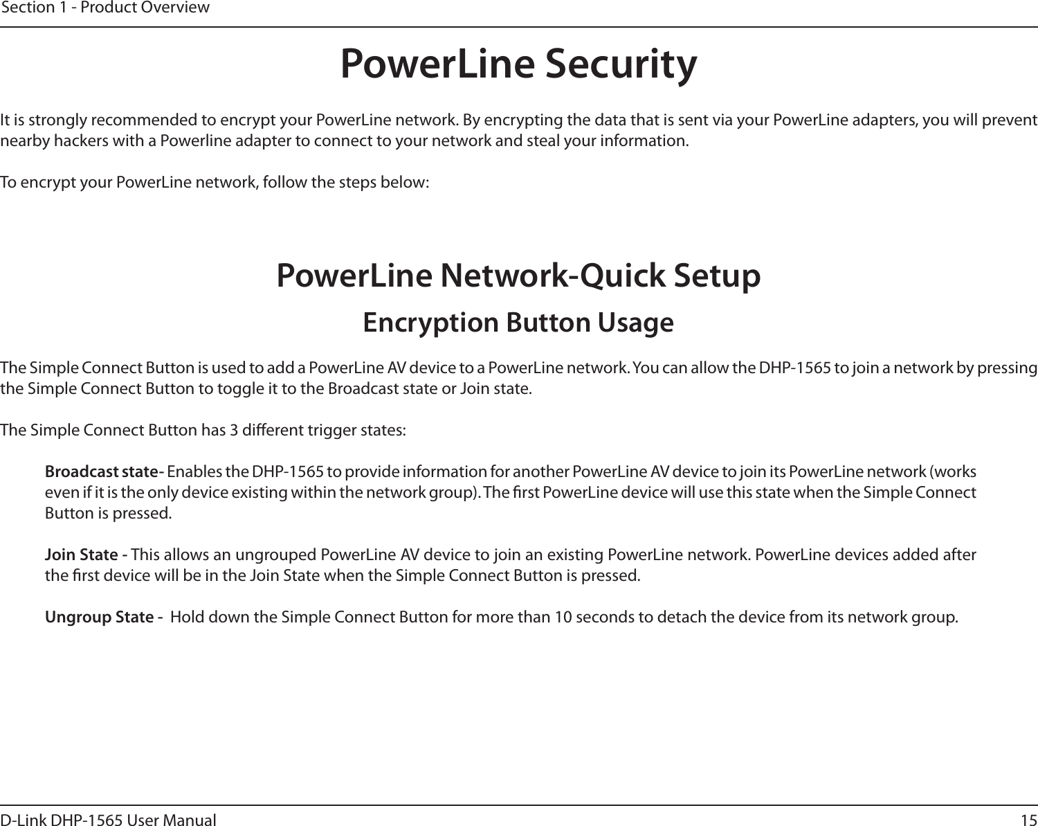 15D-Link DHP-1565 User ManualSection 1 - Product OverviewPowerLine SecurityIt is strongly recommended to encrypt your PowerLine network. By encrypting the data that is sent via your PowerLine adapters, you will prevent nearby hackers with a Powerline adapter to connect to your network and steal your information.To encrypt your PowerLine network, follow the steps below:PowerLine Network-Quick SetupThe Simple Connect Button is used to add a PowerLine AV device to a PowerLine network. You can allow the DHP-1565 to join a network by pressing the Simple Connect Button to toggle it to the Broadcast state or Join state.The Simple Connect Button has 3 dierent trigger states:  Broadcast state- Enables the DHP-1565 to provide information for another PowerLine AV device to join its PowerLine network (works even if it is the only device existing within the network group). The rst PowerLine device will use this state when the Simple Connect Button is pressed.  Join State - This allows an ungrouped PowerLine AV device to join an existing PowerLine network. PowerLine devices added after the rst device will be in the Join State when the Simple Connect Button is pressed. Ungroup State -  Hold down the Simple Connect Button for more than 10 seconds to detach the device from its network group. Encryption Button Usage