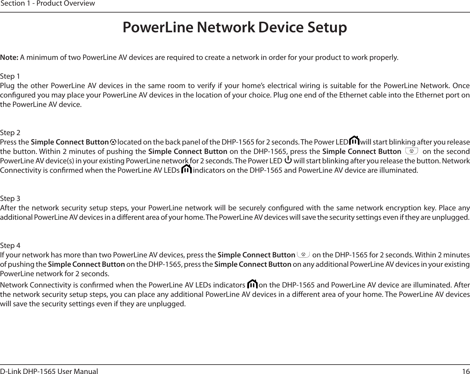 16D-Link DHP-1565 User ManualSection 1 - Product OverviewNote: A minimum of two PowerLine AV devices are required to create a network in order for your product to work properly.Step 1Plug the other PowerLine AV devices in the same room to verify if your home’s electrical wiring is suitable for the PowerLine Network. Once congured you may place your PowerLine AV devices in the location of your choice. Plug one end of the Ethernet cable into the Ethernet port on the PowerLine AV device. Step 2Press the Simple Connect Button   located on the back panel of the DHP-1565 for 2 seconds. The Power LED         will start blinking after you release the button. Within 2 minutes of pushing the Simple Connect Button on the DHP-1565, press the Simple Connect Button          on the second PowerLine AV device(s) in your existing PowerLine network for 2 seconds. The Power LED         will start blinking after you release the button. Network Connectivity is conrmed when the PowerLine AV LEDs        indicators on the DHP-1565 and PowerLine AV device are illuminated. Step 3After the network security setup steps, your PowerLine network will be securely congured with the same network encryption key. Place any additional PowerLine AV devices in a dierent area of your home. The PowerLine AV devices will save the security settings even if they are unplugged.Step 4If your network has more than two PowerLine AV devices, press the Simple Connect Button           on the DHP-1565 for 2 seconds. Within 2 minutes of pushing the Simple Connect Button on the DHP-1565, press the Simple Connect Button on any additional PowerLine AV devices in your existing PowerLine network for 2 seconds. Network Connectivity is conrmed when the PowerLine AV LEDs indicators       on the DHP-1565 and PowerLine AV device are illuminated. After the network security setup steps, you can place any additional PowerLine AV devices in a dierent area of your home. The PowerLine AV devices will save the security settings even if they are unplugged.PowerLine Network Device Setup
