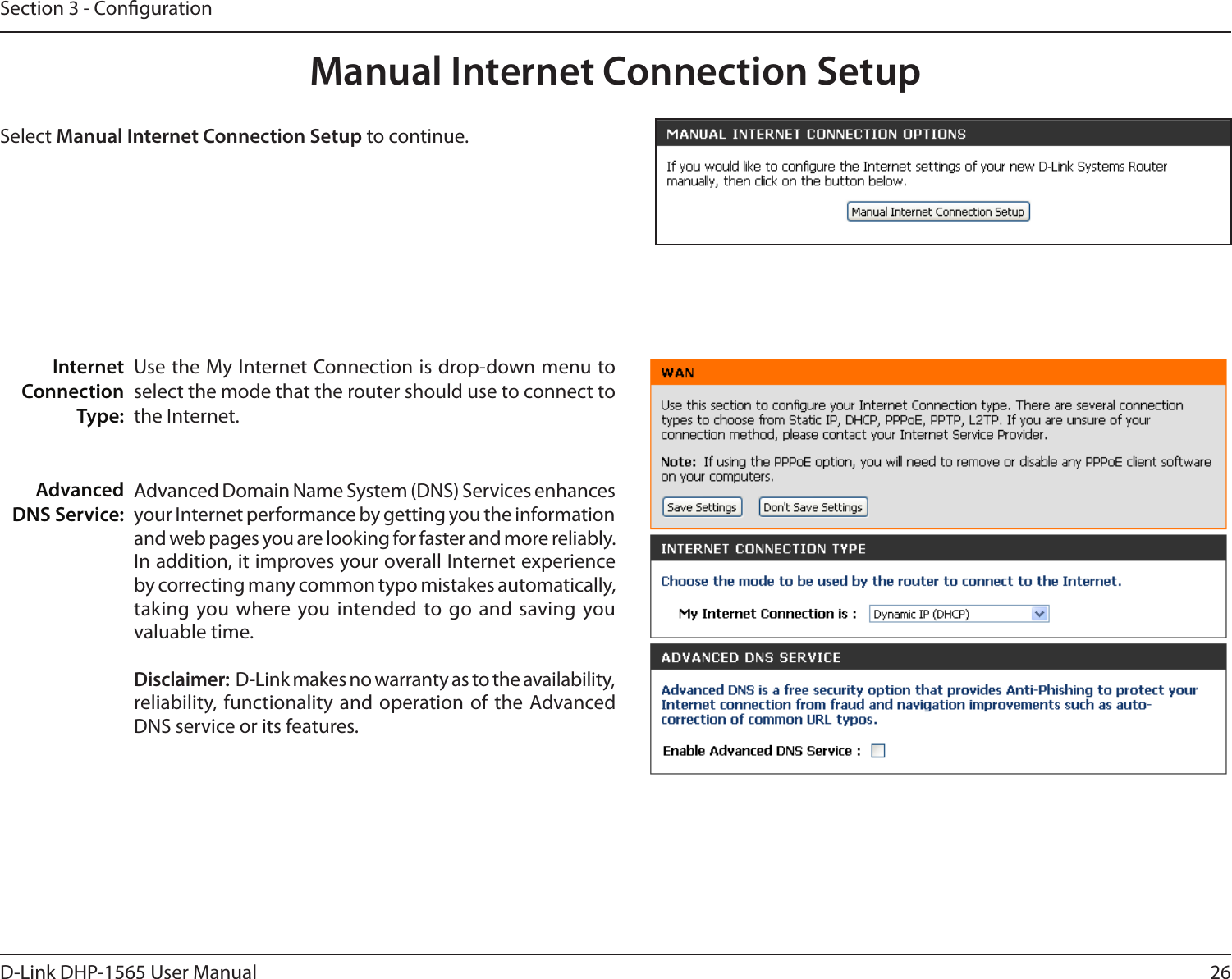 26D-Link DHP-1565 User ManualSection 3 - CongurationManual Internet Connection SetupUse the My Internet Connection is drop-down menu to select the mode that the router should use to connect to the Internet.Advanced Domain Name System (DNS) Services enhances your Internet performance by getting you the information and web pages you are looking for faster and more reliably. In addition, it improves your overall Internet experience by correcting many common typo mistakes automatically, taking you where you intended to go and saving you valuable time. Disclaimer:  D-Link makes no warranty as to the availability, reliability, functionality and operation of the Advanced DNS service or its features. Internet Connection Type:Advanced DNS Service:Select Manual Internet Connection Setup to continue. 