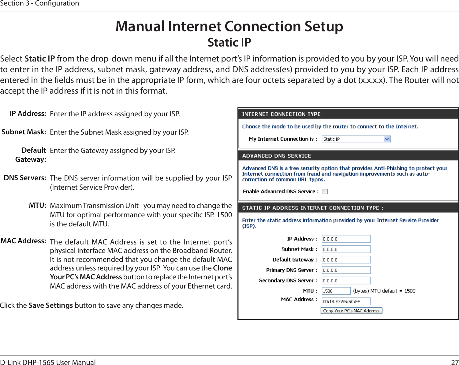 27D-Link DHP-1565 User ManualSection 3 - CongurationEnter the IP address assigned by your ISP.Enter the Subnet Mask assigned by your ISP.Enter the Gateway assigned by your ISP.The DNS server information will be supplied by your ISP (Internet Service Provider).Maximum Transmission Unit - you may need to change the MTU for optimal performance with your specic ISP. 1500 is the default MTU.The  default  MAC  Address  is  set  to  the  Internet  port’s physical interface MAC address on the Broadband Router. It is not recommended that you change the default MAC address unless required by your ISP.  You can use the Clone Your PC’s MAC Address button to replace the Internet port’s MAC address with the MAC address of your Ethernet card.IP Address:Subnet Mask:Default Gateway:DNS Servers:MTU:MAC Address:Manual Internet Connection SetupStatic IPSelect Static IP from the drop-down menu if all the Internet port’s IP information is provided to you by your ISP. You will need to enter in the IP address, subnet mask, gateway address, and DNS address(es) provided to you by your ISP. Each IP address entered in the elds must be in the appropriate IP form, which are four octets separated by a dot (x.x.x.x). The Router will not accept the IP address if it is not in this format.Click the Save Settings button to save any changes made.
