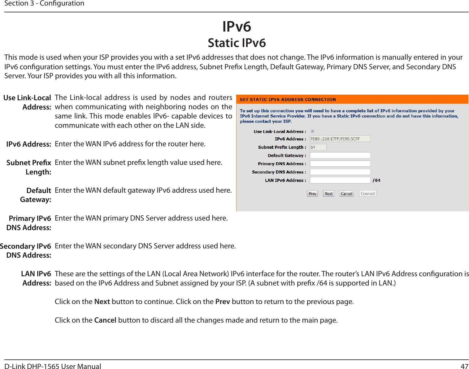 47D-Link DHP-1565 User ManualSection 3 - CongurationThis mode is used when your ISP provides you with a set IPv6 addresses that does not change. The IPv6 information is manually entered in yourIPv6 conguration settings. You must enter the IPv6 address, Subnet Prex Length, Default Gateway, Primary DNS Server, and Secondary DNSServer. Your ISP provides you with all this information.Use Link-LocalAddress:IPv6 Address:Subnet PrexLength:Default Gateway:Primary IPv6 DNS Address:Secondary IPv6 DNS Address:LAN IPv6 Address:The Link-local address is used by nodes and routers when communicating with neighboring nodes on the same link. This mode enables IPv6- capable devices to communicate with each other on the LAN side.Enter the WAN IPv6 address for the router here.Enter the WAN subnet prex length value used here.Enter the WAN default gateway IPv6 address used here.Enter the WAN primary DNS Server address used here.Enter the WAN secondary DNS Server address used here.These are the settings of the LAN (Local Area Network) IPv6 interface for the router. The router’s LAN IPv6 Address conguration is based on the IPv6 Address and Subnet assigned by your ISP. (A subnet with prex /64 is supported in LAN.)Click on the Next button to continue. Click on the Prev button to return to the previous page.Click on the Cancel button to discard all the changes made and return to the main page.IPv6Static IPv6