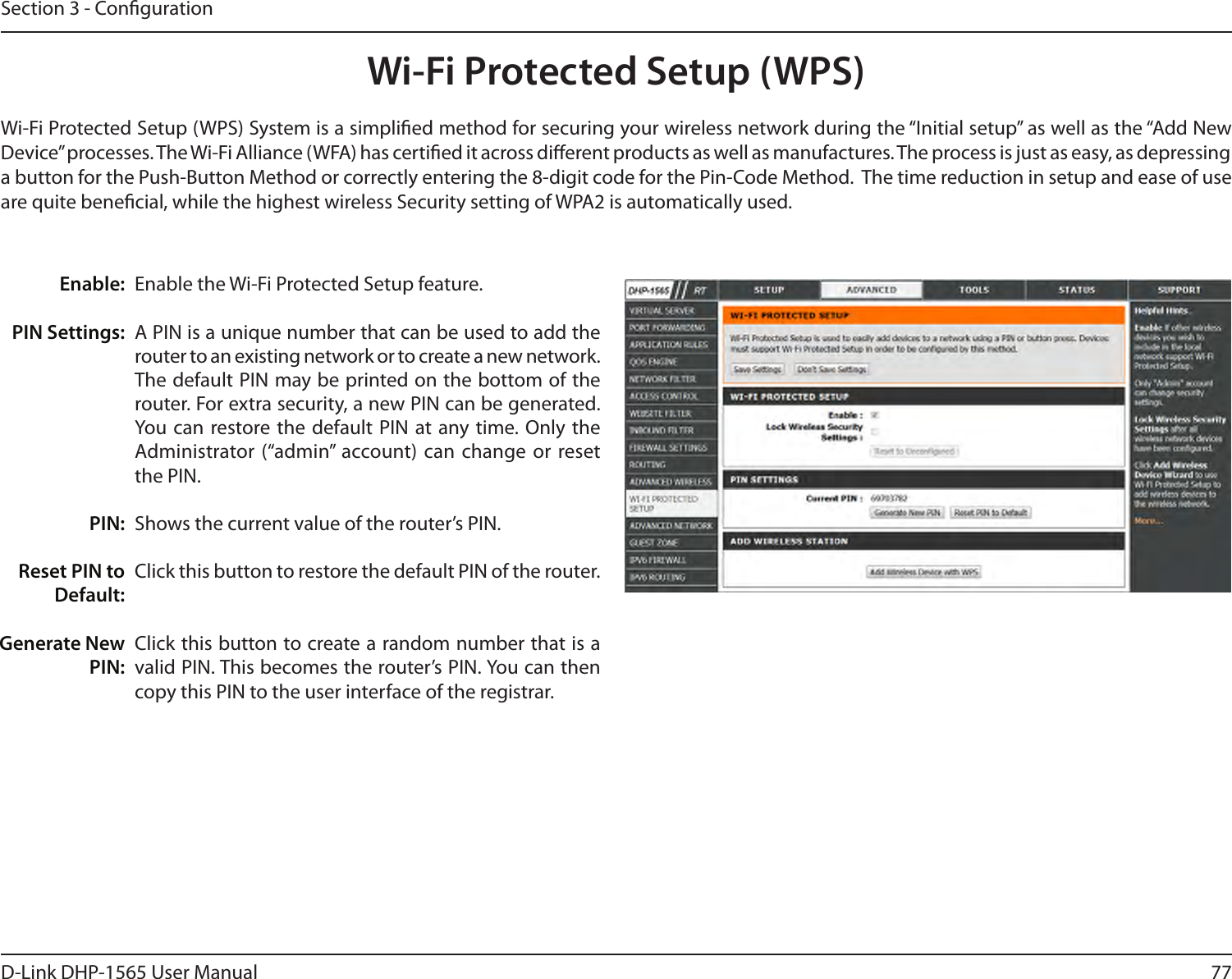 77D-Link DHP-1565 User ManualSection 3 - CongurationWi-Fi Protected Setup (WPS)Enable the Wi-Fi Protected Setup feature. A PIN is a unique number that can be used to add the router to an existing network or to create a new network. The default PIN may be printed on the bottom of the router. For extra security, a new PIN can be generated. You can restore the default PIN at any time. Only the Administrator (“admin” account) can change or reset the PIN. Shows the current value of the router’s PIN. Click this button to restore the default PIN of the router. Click this button to create a random number that is a valid PIN. This becomes the router’s PIN. You can then copy this PIN to the user interface of the registrar.Enable:PIN Settings: PIN:Reset PIN to Default:Generate New PIN:Wi-Fi Protected Setup (WPS) System is a simplied method for securing your wireless network during the “Initial setup” as well as the “Add New Device” processes. The Wi-Fi Alliance (WFA) has certied it across dierent products as well as manufactures. The process is just as easy, as depressing a button for the Push-Button Method or correctly entering the 8-digit code for the Pin-Code Method.  The time reduction in setup and ease of use are quite benecial, while the highest wireless Security setting of WPA2 is automatically used.