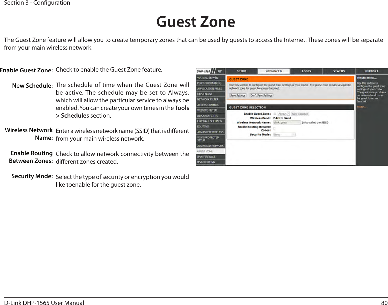 80D-Link DHP-1565 User ManualSection 3 - CongurationGuest ZoneEnable Guest Zone: New Schedule:Wireless NetworkName:Enable RoutingBetween Zones:Security Mode:The Guest Zone feature will allow you to create temporary zones that can be used by guests to access the Internet. These zones will be separatefrom your main wireless network.Check to enable the Guest Zone feature.The schedule of time when the Guest Zone will be active. The schedule may be set to Always, which will allow the particular service to always be enabled. You can create your own times in the Tools &gt; Schedules section.Enter a wireless network name (SSID) that is dierent from your main wireless network.Check to allow network connectivity between the dierent zones created.Select the type of security or encryption you would like toenable for the guest zone.