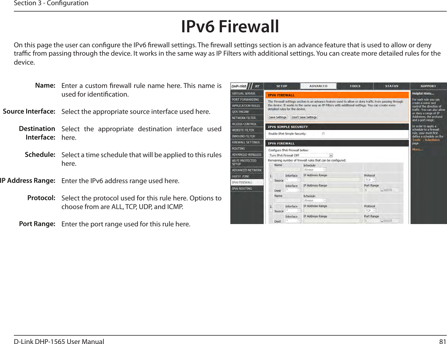 81D-Link DHP-1565 User ManualSection 3 - CongurationIPv6 FirewallOn this page the user can congure the IPv6 rewall settings. The rewall settings section is an advance feature that is used to allow or deny trac from passing through the device. It works in the same way as IP Filters with additional settings. You can create more detailed rules for the device.Name: Source Interface:Destination Interface:Schedule:IP Address Range:Protocol:Port Range:Enter a custom rewall rule name here. This name is used for identication.Select the appropriate source interface used here.Select  the  appropriate  destination  interface  used here.Select a time schedule that will be applied to this rules here.Enter the IPv6 address range used here.Select the protocol used for this rule here. Options to choose from are ALL, TCP, UDP, and ICMP.Enter the port range used for this rule here.