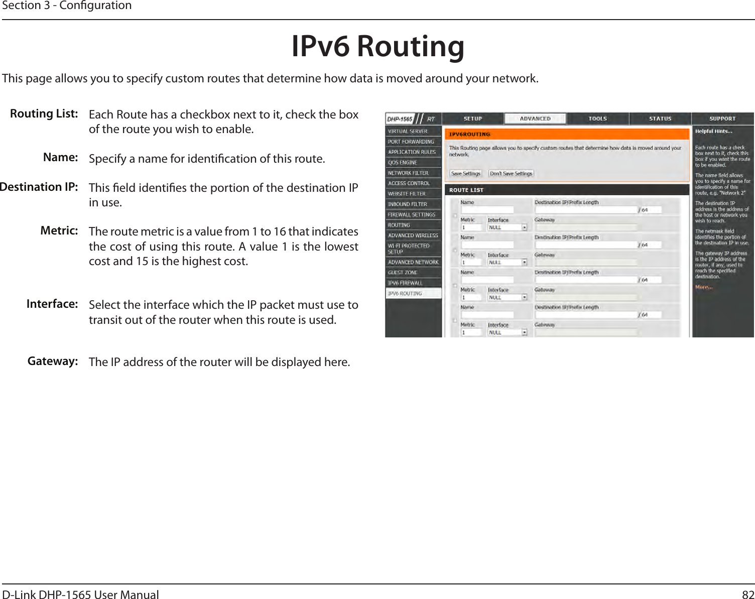 82D-Link DHP-1565 User ManualSection 3 - CongurationIPv6 Routing This page allows you to specify custom routes that determine how data is moved around your network. Routing List:Name:Destination IP:Metric:Interface:Gateway:Each Route has a checkbox next to it, check the box of the route you wish to enable. Specify a name for identication of this route.This eld identies the portion of the destination IP in use. The route metric is a value from 1 to 16 that indicates the cost of using this route. A value 1 is the lowest cost and 15 is the highest cost.Select the interface which the IP packet must use to transit out of the router when this route is used.The IP address of the router will be displayed here. 
