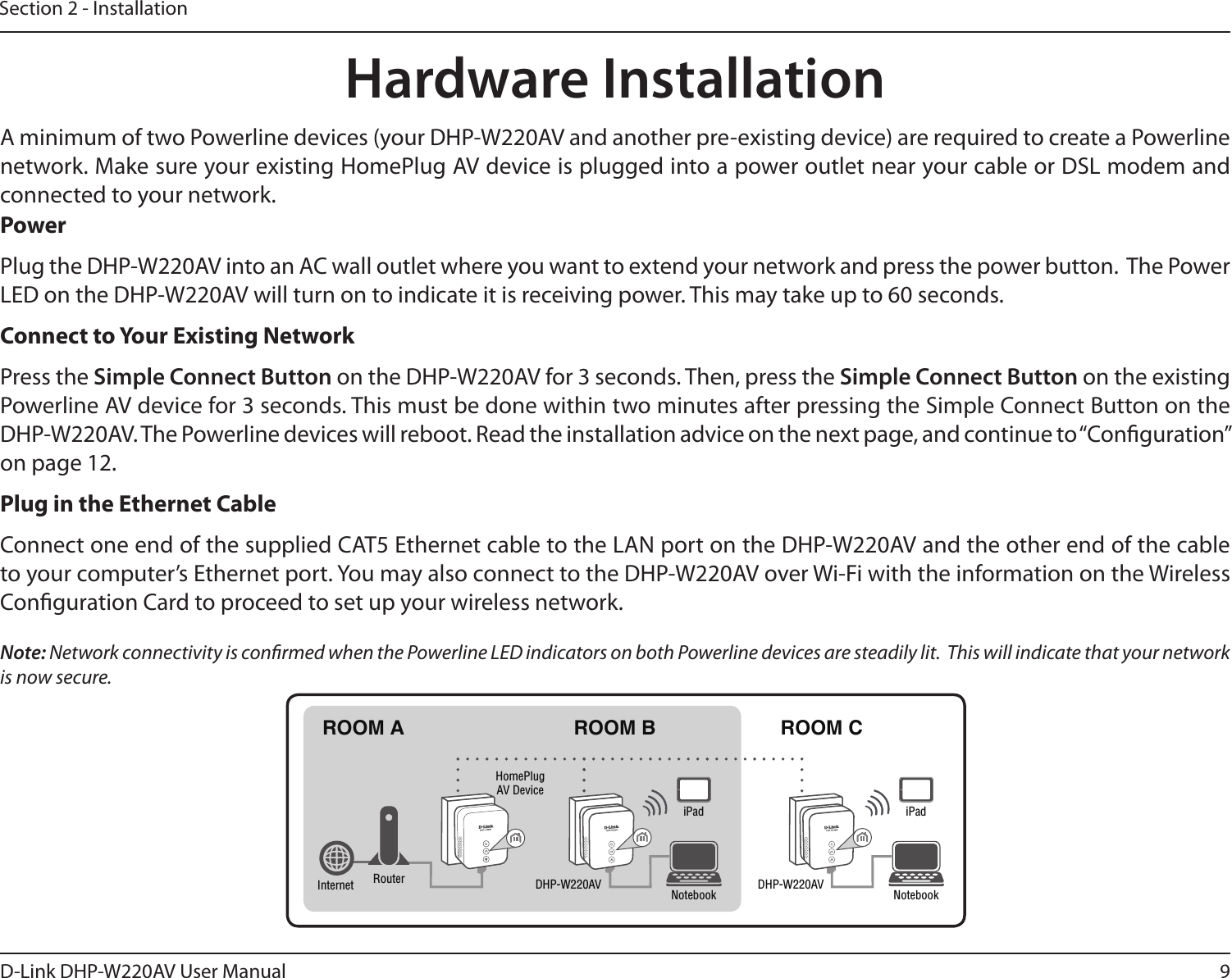 9D-Link DHP-W220AV User ManualSection 2 - InstallationHardware InstallationPowerPlug the DHP-W220AV into an AC wall outlet where you want to extend your network and press the power button.  The Power LED on the DHP-W220AV will turn on to indicate it is receiving power. This may take up to 60 seconds.Connect to Your Existing NetworkPress the Simple Connect Button on the DHP-W220AV for 3 seconds. Then, press the Simple Connect Button on the existing Powerline AV device for 3 seconds. This must be done within two minutes after pressing the Simple Connect Button on the DHP-W220AV. The Powerline devices will reboot. Read the installation advice on the next page, and continue to “Conguration” on page 12.Plug in the Ethernet CableConnect one end of the supplied CAT5 Ethernet cable to the LAN port on the DHP-W220AV and the other end of the cable to your computer’s Ethernet port. You may also connect to the DHP-W220AV over Wi-Fi with the information on the Wireless Conguration Card to proceed to set up your wireless network.Note: Network connectivity is conrmed when the Powerline LED indicators on both Powerline devices are steadily lit.  This will indicate that your network is now secure.A minimum of two Powerline devices (your DHP-W220AV and another pre-existing device) are required to create a Powerline network. Make sure your existing HomePlug AV device is plugged into a power outlet near your cable or DSL modem and connected to your network.ROOM A ROOM B ROOM CDHP-W220AV DHP-W220AVHomePlug AV DeviceRouterInternet Notebook NotebookiPad iPad