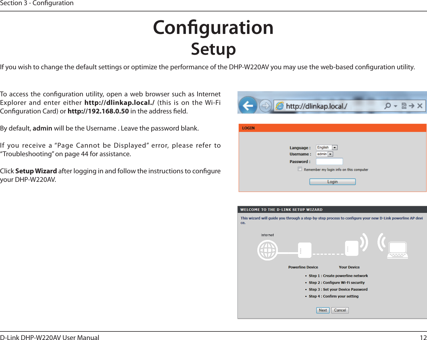 12D-Link DHP-W220AV User ManualSection 3 - CongurationCongurationSetupTo access the conguration utility, open a web browser such as Internet Explorer and enter either http://dlinkap.local./ (this is on the Wi-Fi Conguration Card) or http://192.168.0.50 in the address eld.By default, admin will be the Username . Leave the password blank.If you receive a “Page Cannot be Displayed” error, please refer to “Troubleshooting” on page 44 for assistance.Click Setup Wizard after logging in and follow the instructions to congure your DHP-W220AV.If you wish to change the default settings or optimize the performance of the DHP-W220AV you may use the web-based conguration utility.