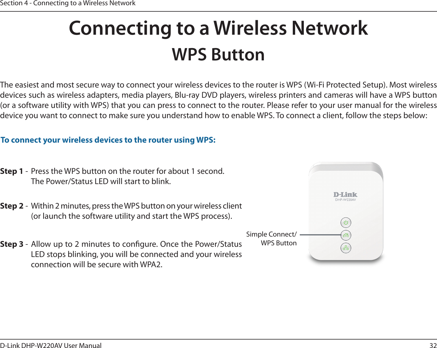 32D-Link DHP-W220AV User ManualSection 4 - Connecting to a Wireless NetworkStep 2 -  Within 2 minutes, press the WPS button on your wireless client (or launch the software utility and start the WPS process).Step 1 -  Press the WPS button on the router for about 1 second. The Power/Status LED will start to blink.Step 3 - Allow up to 2 minutes to congure. Once the Power/Status LED stops blinking, you will be connected and your wireless connection will be secure with WPA2.To connect your wireless devices to the router using WPS:Connecting to a Wireless NetworkWPS ButtonThe easiest and most secure way to connect your wireless devices to the router is WPS (Wi-Fi Protected Setup). Most wireless devices such as wireless adapters, media players, Blu-ray DVD players, wireless printers and cameras will have a WPS button (or a software utility with WPS) that you can press to connect to the router. Please refer to your user manual for the wireless device you want to connect to make sure you understand how to enable WPS. To connect a client, follow the steps below:Simple Connect/WPS Button