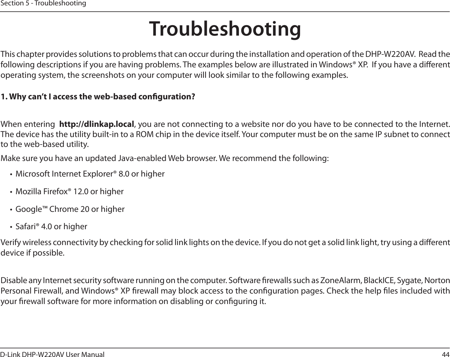 44D-Link DHP-W220AV User ManualSection 5 - TroubleshootingTroubleshootingThis chapter provides solutions to problems that can occur during the installation and operation of the DHP-W220AV.  Read the following descriptions if you are having problems. The examples below are illustrated in Windows® XP.  If you have a dierent operating system, the screenshots on your computer will look similar to the following examples.1. Why can’t I access the web-based conguration?When entering  http://dlinkap.local, you are not connecting to a website nor do you have to be connected to the Internet. The device has the utility built-in to a ROM chip in the device itself. Your computer must be on the same IP subnet to connect to the web-based utility. Make sure you have an updated Java-enabled Web browser. We recommend the following: •  Microsoft Internet Explorer® 8.0 or higher•  Mozilla Firefox® 12.0 or higher•  Google™ Chrome 20 or higher•  Safari® 4.0 or higherVerify wireless connectivity by checking for solid link lights on the device. If you do not get a solid link light, try using a dierent device if possible.Disable any Internet security software running on the computer. Software rewalls such as ZoneAlarm, BlackICE, Sygate, Norton Personal Firewall, and Windows® XP rewall may block access to the conguration pages. Check the help les included with your rewall software for more information on disabling or conguring it.