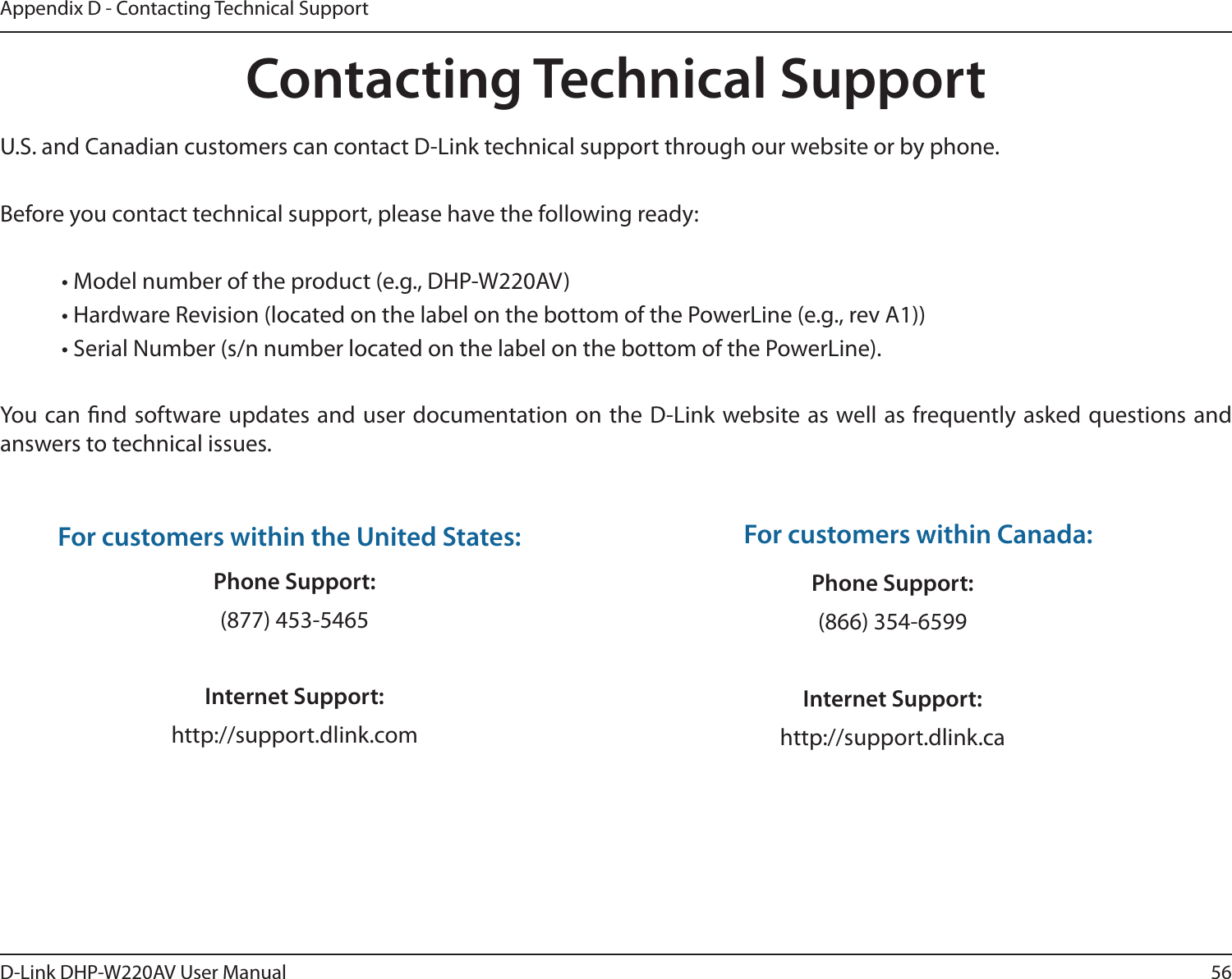 56D-Link DHP-W220AV User ManualAppendix D - Contacting Technical SupportContacting Technical SupportU.S. and Canadian customers can contact D-Link technical support through our website or by phone.Before you contact technical support, please have the following ready:  • Model number of the product (e.g., DHP-W220AV)  • Hardware Revision (located on the label on the bottom of the PowerLine (e.g., rev A1))  • Serial Number (s/n number located on the label on the bottom of the PowerLine). You can nd software updates and user documentation on the D-Link website as well as frequently asked questions and answers to technical issues.For customers within the United States:Phone Support:(877) 453-5465Internet Support:http://support.dlink.com For customers within Canada:Phone Support:(866) 354-6599 Internet Support:http://support.dlink.ca 