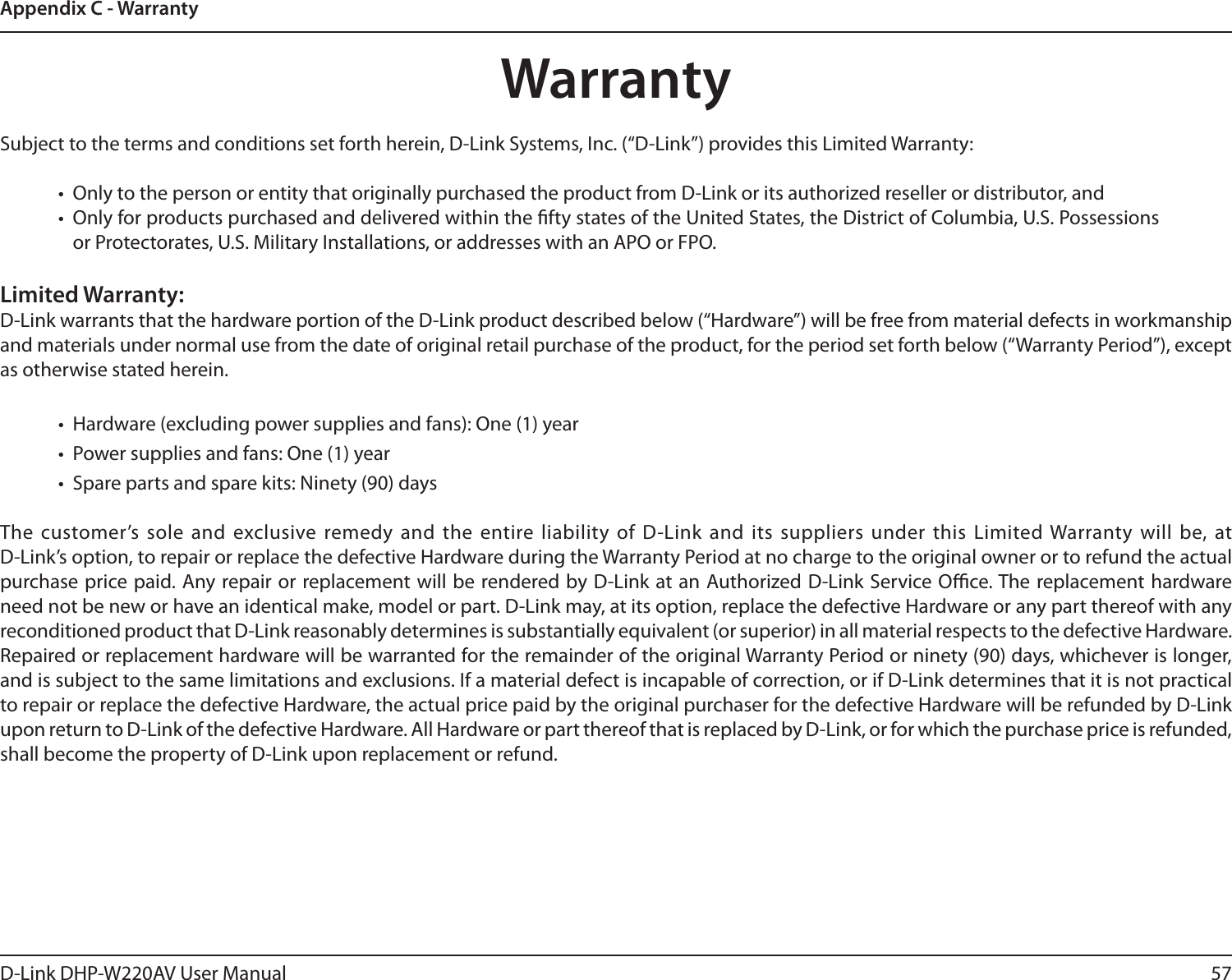 57D-Link DHP-W220AV User ManualAppendix C - WarrantyWarrantySubject to the terms and conditions set forth herein, D-Link Systems, Inc. (“D-Link”) provides this Limited Warranty:•  Only to the person or entity that originally purchased the product from D-Link or its authorized reseller or distributor, and•  Only for products purchased and delivered within the fty states of the United States, the District of Columbia, U.S. Possessions or Protectorates, U.S. Military Installations, or addresses with an APO or FPO.Limited Warranty:D-Link warrants that the hardware portion of the D-Link product described below (“Hardware”) will be free from material defects in workmanship and materials under normal use from the date of original retail purchase of the product, for the period set forth below (“Warranty Period”), except as otherwise stated herein.•  Hardware (excluding power supplies and fans): One (1) year•  Power supplies and fans: One (1) year•  Spare parts and spare kits: Ninety (90) daysThe customer’s sole and exclusive remedy and the entire liability of D-Link and its suppliers under this Limited Warranty will be, at  D-Link’s option, to repair or replace the defective Hardware during the Warranty Period at no charge to the original owner or to refund the actual purchase price paid. Any repair or replacement will be rendered by D-Link at an Authorized D-Link Service Oce. The replacement hardware need not be new or have an identical make, model or part. D-Link may, at its option, replace the defective Hardware or any part thereof with any reconditioned product that D-Link reasonably determines is substantially equivalent (or superior) in all material respects to the defective Hardware. Repaired or replacement hardware will be warranted for the remainder of the original Warranty Period or ninety (90) days, whichever is longer, and is subject to the same limitations and exclusions. If a material defect is incapable of correction, or if D-Link determines that it is not practical to repair or replace the defective Hardware, the actual price paid by the original purchaser for the defective Hardware will be refunded by D-Link upon return to D-Link of the defective Hardware. All Hardware or part thereof that is replaced by D-Link, or for which the purchase price is refunded, shall become the property of D-Link upon replacement or refund.