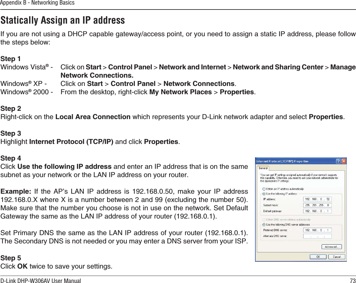 73D-Link DHP-W306AV User ManualAppendix B - Networking BasicsStatically Assign an IP address+H[QWCTGPQVWUKPIC&amp;*%2ECRCDNGICVGYC[CEEGUURQKPVQT[QWPGGFVQCUUKIPCUVCVKE+2CFFTGUURNGCUGHQNNQYVJGUVGRUDGNQYStep 1Windows Vista® %NKEMQPStart &gt; Control Panel &gt; Network and Internet &gt; 0GVYQTMCPF5JCTKPI%GPVGT &gt; /CPCIGNetwork Connections.Windows®:2 %NKEMQPStart &gt; Control Panel &gt; Network Connections.Windows® (TQOVJGFGUMVQRTKIJVENKEMMy Network Places &gt; Properties.Step 24KIJVENKEMQPVJGLocal Area ConnectionYJKEJTGRTGUGPVU[QWT&amp;.KPMPGVYQTMCFCRVGTCPFUGNGEVProperties.Step 3Highlight Internet Protocol (TCP/IP) and click Properties.Step 4Click 7UGVJGHQNNQYKPI+2CFFTGUU and enter an IP address that is on the same UWDPGVCU[QWTPGVYQTMQTVJG.#0+2CFFTGUUQP[QWTTQWVGT&apos;ZCORNG +H VJG #2ŏU .#0 +2 CFFTGUU KU  OCMG [QWT +2 CFFTGUU:YJGTG:KUCPWODGTDGVYGGPCPFGZENWFKPIVJGPWODGT/CMGUWTGVJCVVJGPWODGT[QWEJQQUGKUPQVKPWUGQPVJGPGVYQTM5GV&amp;GHCWNV)CVGYC[VJGUCOGCUVJG.#0+2CFFTGUUQH[QWTTQWVGT5GV2TKOCT[&amp;05VJGUCOGCUVJG.#0+2CFFTGUUQH[QWTTQWVGT6JG5GEQPFCT[&amp;05KUPQVPGGFGFQT[QWOC[GPVGTC&amp;05UGTXGTHTQO[QWT+52Step 5Click OK twice to save your settings.