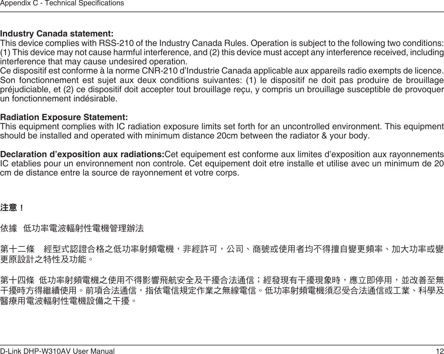 12D-Link DHP-W310AV User ManualAppendix C - Technical Specications Industry Canada statement:This device complies with RSS-210 of the Industry Canada Rules. Operation is subject to the following two conditions: (1) This device may not cause harmful interference, and (2) this device must accept any interference received, including interference that may cause undesired operation.Ce dispositif est conforme à la norme CNR-210 d’Industrie Canada applicable aux appareils radio exempts de licence. Son  fonctionnement  est  sujet  aux  deux  conditions  suivantes:  (1)  le  dispositif  ne  doit  pas  produire  de  brouillage préjudiciable, et (2) ce dispositif doit accepter tout brouillage reçu, y compris un brouillage susceptible de provoquer un fonctionnement indésirable. Radiation Exposure Statement:This equipment complies with IC radiation exposure limits set forth for an uncontrolled environment. This equipment should be installed and operated with minimum distance 20cm between the radiator &amp; your body.Declaration d’exposition aux radiations:Cet equipement est conforme aux limites d’exposition aux rayonnements IC etablies pour un environnement non controle. Cet equipement doit etre installe et utilise avec un minimum de 20 cm de distance entre la source de rayonnement et votre corps.注意 ! 依據  低功率電波輻射性電機管理辦法 第十二條    經型式認證合格之低功率射頻電機，非經許可，公司、商號或使用者均不得擅自變更頻率、加大功率或變更原設計之特性及功能。 第十四條  低功率射頻電機之使用不得影響飛航安全及干擾合法通信；經發現有干擾現象時，應立即停用，並改善至無干擾時方得繼續使用。前項合法通信，指依電信規定作業之無線電信。低功率射頻電機須忍受合法通信或工業、科學及醫療用電波輻射性電機設備之干擾。