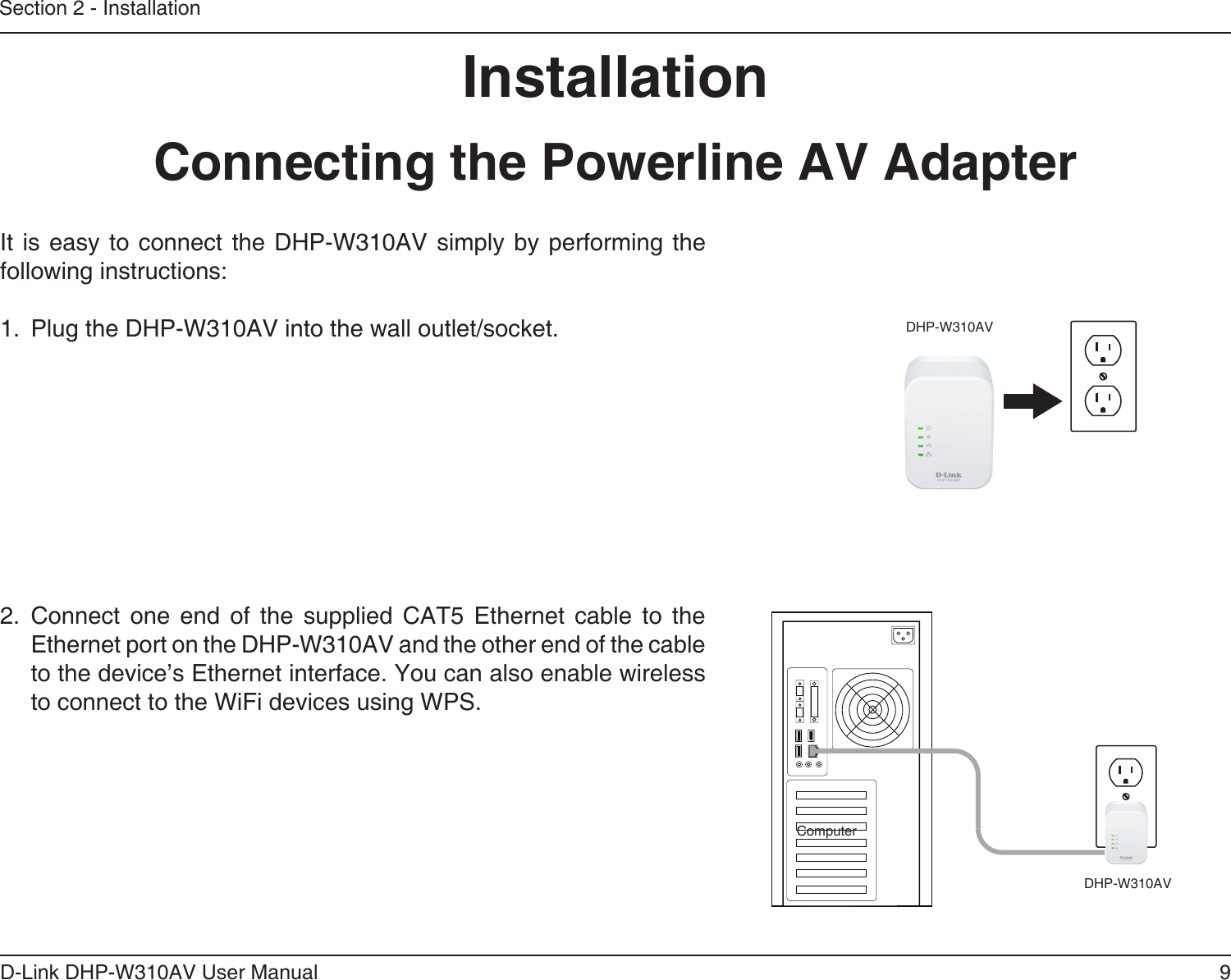 9D-Link DHP-W310AV User ManualSection 2 - InstallationInstallationConnecting the Powerline AV AdapterIt is easy  to connect the  DHP-W310AV  simply  by performing the following instructions:1.  Plug the DHP-W310AV into the wall outlet/socket.         2.  Connect  one  end  of  the  supplied  CAT5  Ethernet  cable  to  the Ethernet port on the DHP-W310AV and the other end of the cable to the device’s Ethernet interface. You can also enable wireless to connect to the WiFi devices using WPS.DHP-W310AVDHP-W310AVComputer