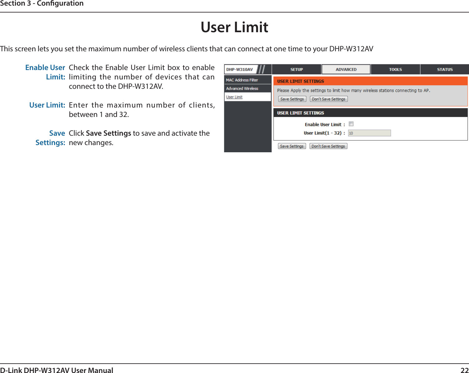 22D-Link DHP-W312AV User ManualSection 3 - CongurationUser LimitThis screen lets you set the maximum number of wireless clients that can connect at one time to your DHP-W312AVEnable UserLimit:User Limit:SaveSettings:Check the Enable User Limit box to enable limiting the number of devices that can connect to the DHP-W312AV.Enter the maximum number of clients, between 1 and 32.Click Save Settings to save and activate thenew changes.