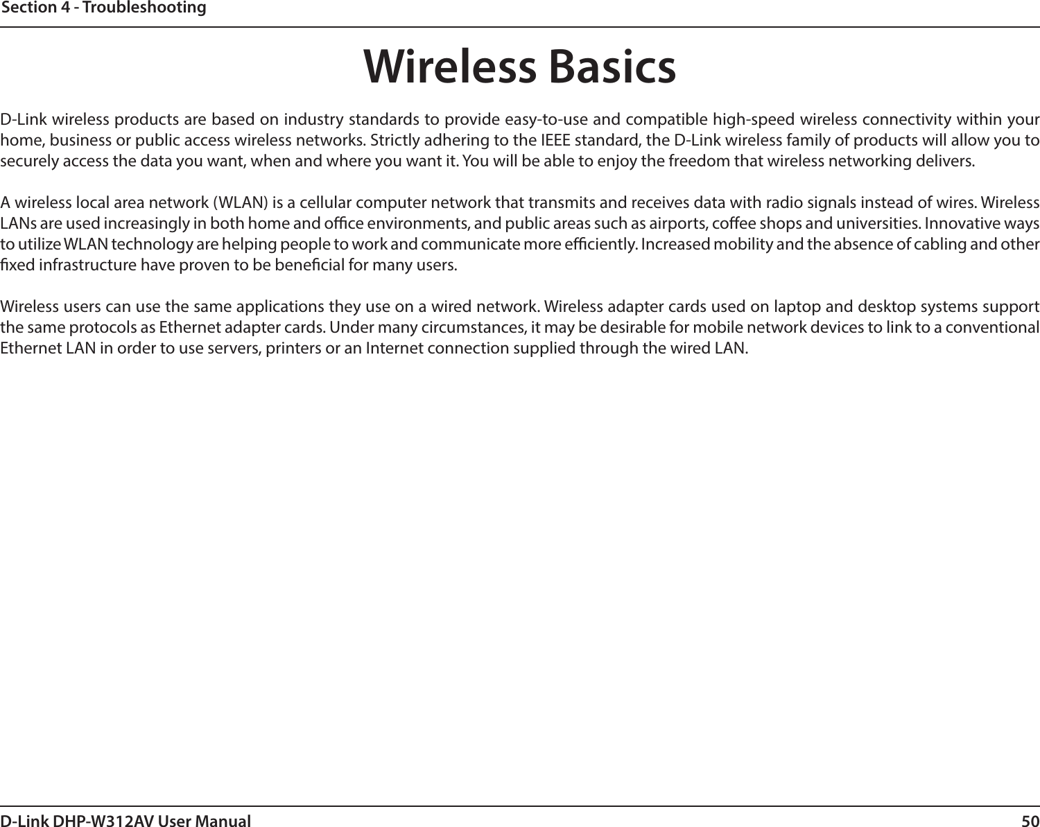 50D-Link DHP-W312AV User ManualSection 4 - TroubleshootingWireless Basics D-Link wireless products are based on industry standards to provide easy-to-use and compatible high-speed wireless connectivity within your home, business or public access wireless networks. Strictly adhering to the IEEE standard, the D-Link wireless family of products will allow you to securely access the data you want, when and where you want it. You will be able to enjoy the freedom that wireless networking delivers.A wireless local area network (WLAN) is a cellular computer network that transmits and receives data with radio signals instead of wires. Wireless LANs are used increasingly in both home and oce environments, and public areas such as airports, coee shops and universities. Innovative ways to utilize WLAN technology are helping people to work and communicate more eciently. Increased mobility and the absence of cabling and other xed infrastructure have proven to be benecial for many users.Wireless users can use the same applications they use on a wired network. Wireless adapter cards used on laptop and desktop systems support the same protocols as Ethernet adapter cards. Under many circumstances, it may be desirable for mobile network devices to link to a conventional Ethernet LAN in order to use servers, printers or an Internet connection supplied through the wired LAN.