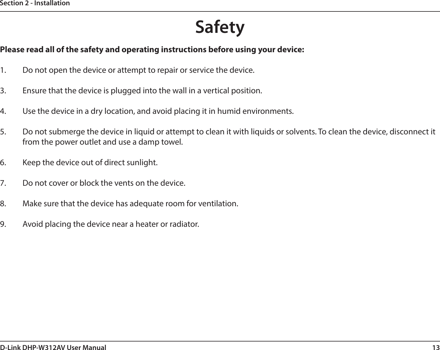 13D-Link DHP-W312AV User ManualSection 2 - InstallationPlease read all of the safety and operating instructions before using your device:1.  Do not open the device or attempt to repair or service the device. 3.  Ensure that the device is plugged into the wall in a vertical position.4.  Use the device in a dry location, and avoid placing it in humid environments.5.  Do not submerge the device in liquid or attempt to clean it with liquids or solvents. To clean the device, disconnect it from the power outlet and use a damp towel.6.  Keep the device out of direct sunlight.7.  Do not cover or block the vents on the device.8.  Make sure that the device has adequate room for ventilation.9.  Avoid placing the device near a heater or radiator. Safety