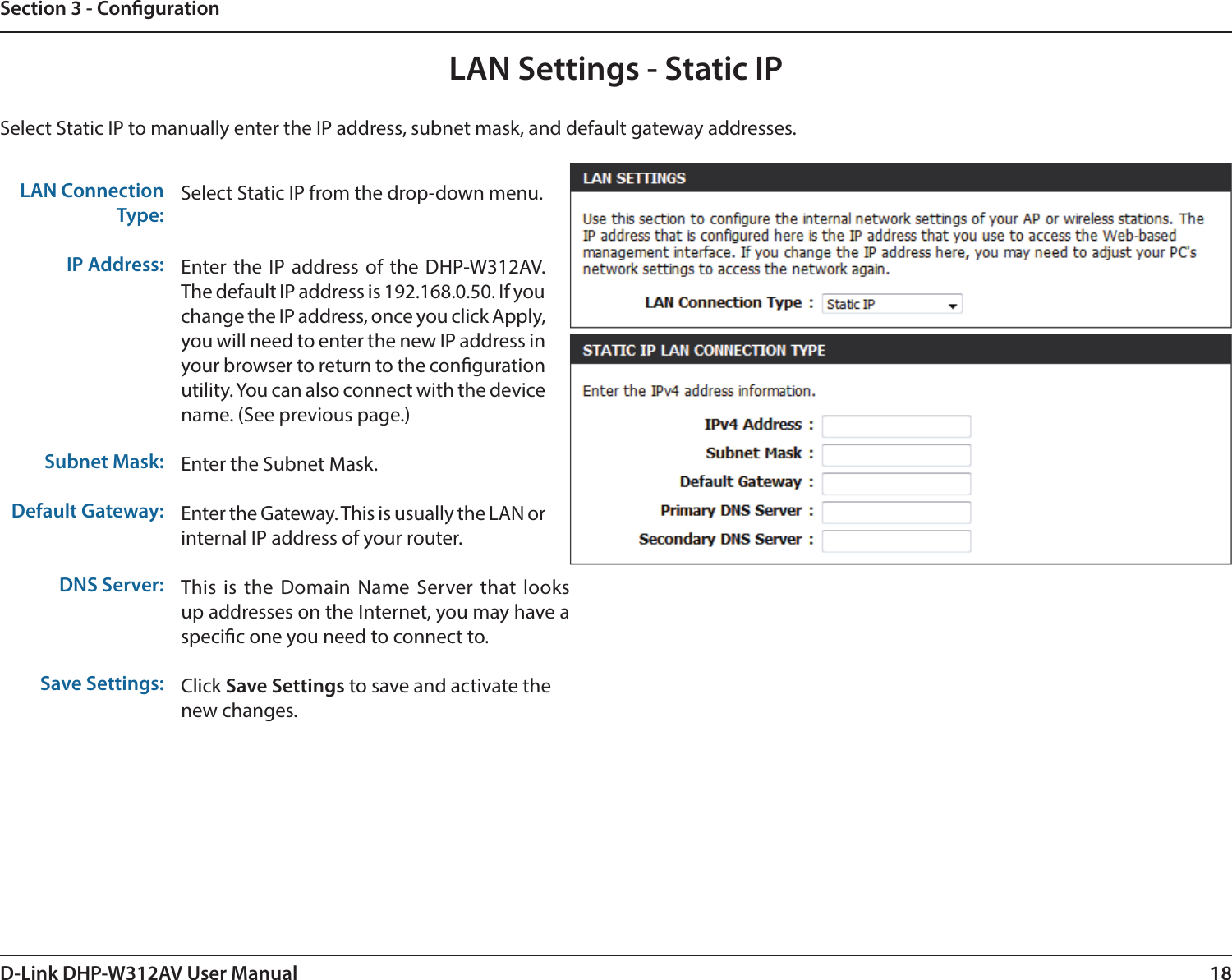 18D-Link DHP-W312AV User ManualSection 3 - CongurationSelect Static IP to manually enter the IP address, subnet mask, and default gateway addresses.LAN Connection Type:IP Address:Subnet Mask:Default Gateway:DNS Server:Save Settings:Select Static IP from the drop-down menu.Enter the IP address of the DHP-W312AV. The default IP address is 192.168.0.50. If you change the IP address, once you click Apply, you will need to enter the new IP address in your browser to return to the congurationutility. You can also connect with the device name. (See previous page.)Enter the Subnet Mask.Enter the Gateway. This is usually the LAN or internal IP address of your router.This is the Domain Name Server that looks up addresses on the Internet, you may have a specic one you need to connect to.Click Save Settings to save and activate thenew changes.LAN Settings - Static IP