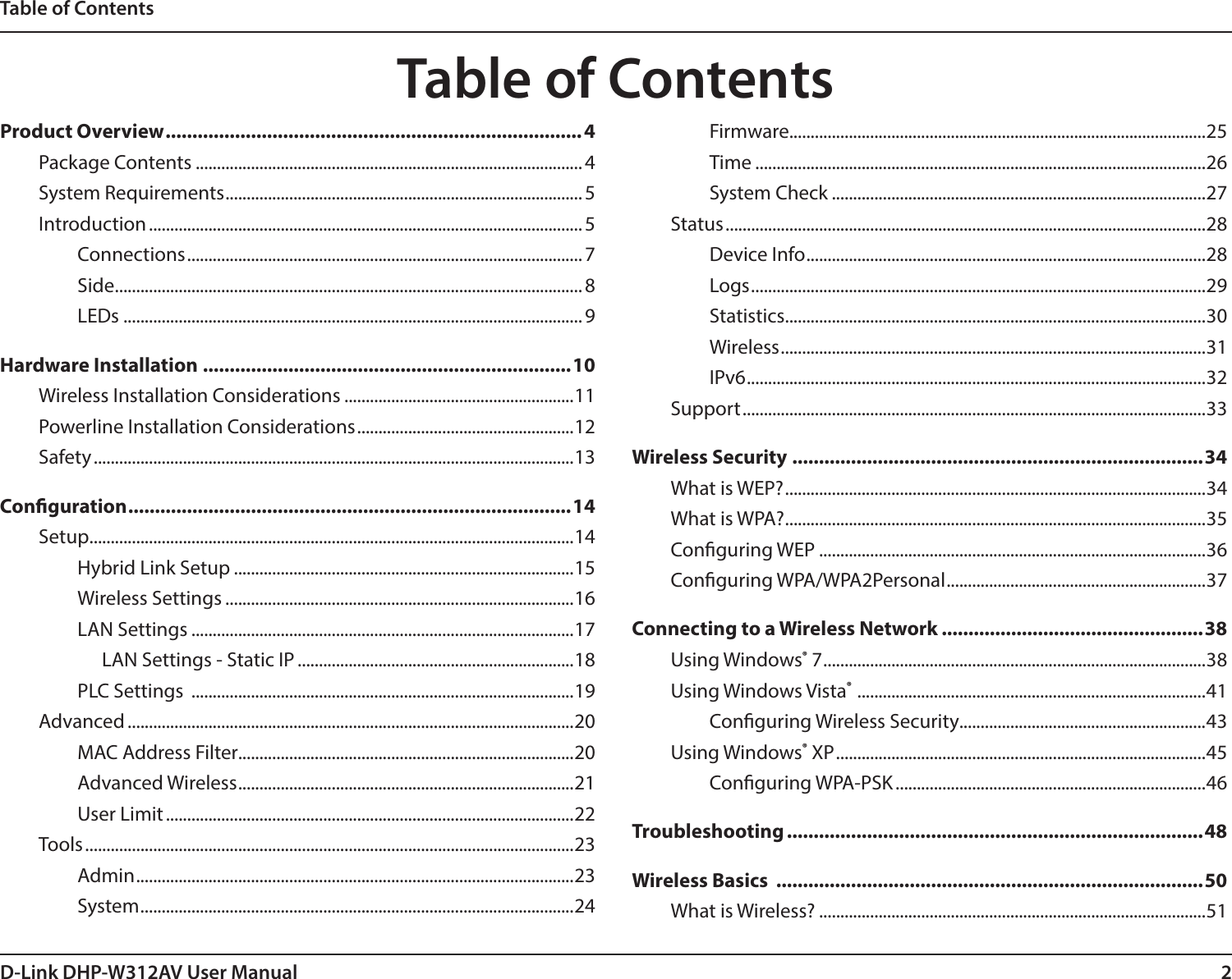 2D-Link DHP-W312AV User ManualTable of ContentsProduct Overview ..............................................................................4Package Contents ........................................................................................... 4System Requirements .................................................................................... 5Introduction ...................................................................................................... 5Connections ............................................................................................. 7Side .............................................................................................................. 8LEDs ............................................................................................................ 9Hardware Installation .....................................................................10Wireless Installation Considerations ......................................................11Powerline Installation Considerations ...................................................12Safety .................................................................................................................13Conguration ................................................................................... 14Setup ..................................................................................................................14Hybrid Link Setup ................................................................................15Wireless Settings ..................................................................................16LAN Settings ..........................................................................................17LAN Settings - Static IP .................................................................18PLC Settings  ..........................................................................................19Advanced .........................................................................................................20MAC Address Filter...............................................................................20Advanced Wireless ...............................................................................21User Limit ................................................................................................22Tools ...................................................................................................................23Admin .......................................................................................................23System ...................................................................................................... 24Firmware..................................................................................................25Time ..........................................................................................................26System Check ........................................................................................27Status .................................................................................................................28Device Info .............................................................................................. 28Logs ...........................................................................................................29Statistics ................................................................................................... 30Wireless ....................................................................................................31IPv6 ............................................................................................................ 32Support .............................................................................................................33Wireless Security .............................................................................34What is WEP? ...................................................................................................34What is WPA? ................................................................................................... 35Conguring WEP ...........................................................................................36Conguring WPA/WPA2Personal ............................................................. 37Connecting to a Wireless Network .................................................38Using Windows® 7 .......................................................................................... 38Using Windows Vista®  .................................................................................. 41Conguring Wireless Security..........................................................43Using Windows® XP .......................................................................................45Conguring WPA-PSK .........................................................................46Troubleshooting ..............................................................................48Wireless Basics  ................................................................................50What is Wireless? ...........................................................................................51Table of Contents