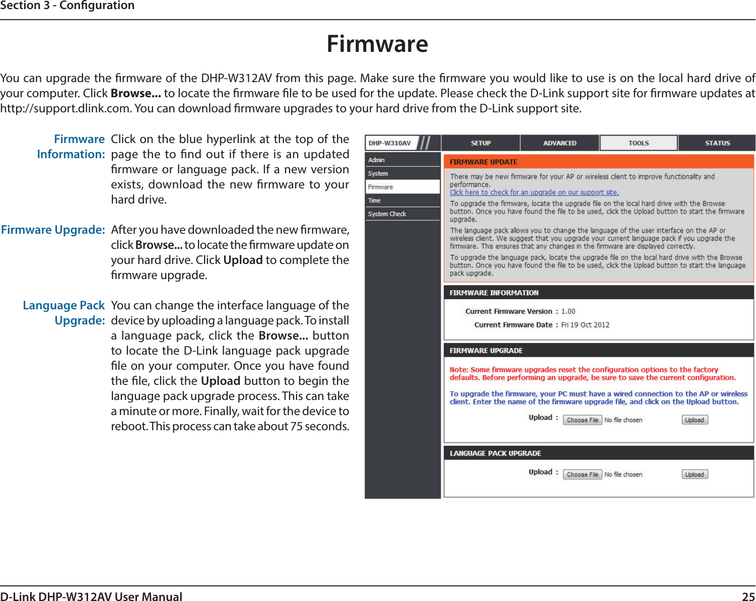 25D-Link DHP-W312AV User ManualSection 3 - CongurationFirmwareYou can upgrade the rmware of the DHP-W312AV from this page. Make sure the rmware you would like to use is on the local hard drive of your computer. Click Browse... to locate the rmware le to be used for the update. Please check the D-Link support site for rmware updates at http://support.dlink.com. You can download rmware upgrades to your hard drive from the D-Link support site.Click on the blue hyperlink at the top of the page the to nd out if there is an updated rmware or language pack. If a new version exists, download the new rmware to your hard drive.After you have downloaded the new rmware, click Browse... to locate the rmware update on your hard drive. Click Upload to complete the rmware upgrade.You can change the interface language of the device by uploading a language pack. To install a language pack, click the Browse... button to locate the D-Link language pack upgrade le on your computer. Once you have found the le, click the Upload button to begin the language pack upgrade process. This can take a minute or more. Finally, wait for the device to reboot. This process can take about 75 seconds.FirmwareInformation:Firmware Upgrade:Language PackUpgrade: