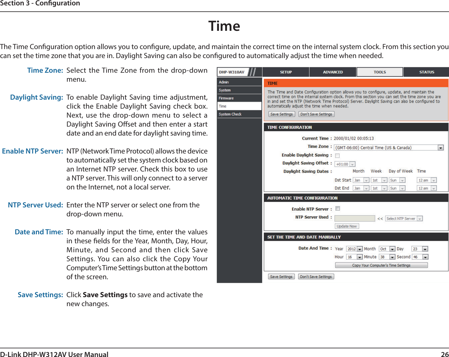 26D-Link DHP-W312AV User ManualSection 3 - CongurationTimeThe Time Conguration option allows you to congure, update, and maintain the correct time on the internal system clock. From this section you can set the time zone that you are in. Daylight Saving can also be congured to automatically adjust the time when needed.Time Zone:Daylight Saving:Enable NTP Server:NTP Server Used:Date and Time:Save Settings:Select the Time Zone from the drop-down menu.To enable Daylight Saving time adjustment, click the Enable Daylight Saving check box. Next, use the drop-down menu to select a Daylight Saving Oset and then enter a start date and an end date for daylight saving time.NTP (Network Time Protocol) allows the device to automatically set the system clock based on an Internet NTP server. Check this box to use a NTP server. This will only connect to a server on the Internet, not a local server.Enter the NTP server or select one from thedrop-down menu.To manually input the time, enter the values in these elds for the Year, Month, Day, Hour, Minute, and Second and then click Save Settings. You can also click the Copy Your Computer’s Time Settings button at the bottom of the screen.Click Save Settings to save and activate thenew changes.