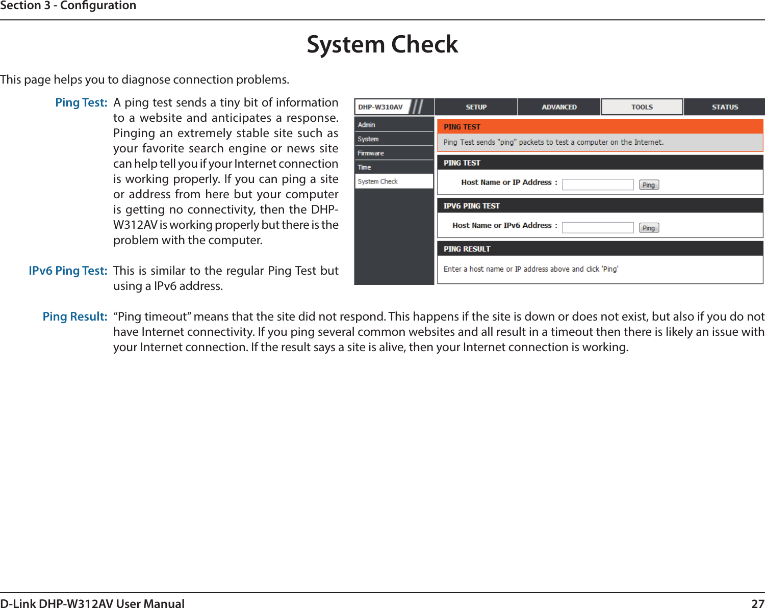 27D-Link DHP-W312AV User ManualSection 3 - CongurationSystem CheckThis page helps you to diagnose connection problems. Ping Test:IPv6 Ping Test:Ping Result:A ping test sends a tiny bit of information to a website and anticipates a response. Pinging an extremely stable site such as your favorite search engine or news site can help tell you if your Internet connection is working properly. If you can ping a site or address from here but your computer is getting no connectivity, then the DHP-W312AV is working properly but there is the problem with the computer.This is similar to the regular Ping Test but using a IPv6 address. “Ping timeout” means that the site did not respond. This happens if the site is down or does not exist, but also if you do not have Internet connectivity. If you ping several common websites and all result in a timeout then there is likely an issue with your Internet connection. If the result says a site is alive, then your Internet connection is working.