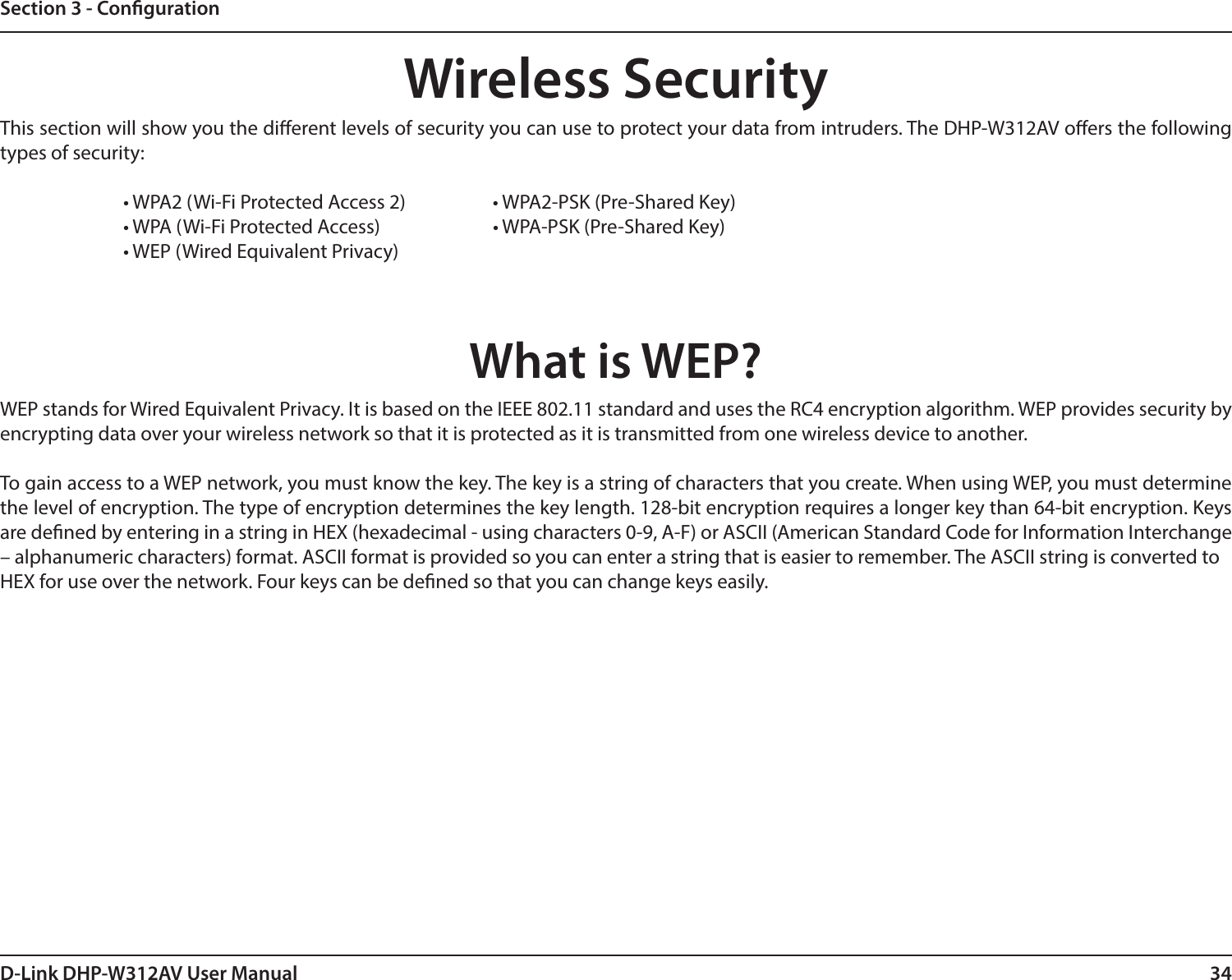 34D-Link DHP-W312AV User ManualSection 3 - CongurationWireless SecurityThis section will show you the dierent levels of security you can use to protect your data from intruders. The DHP-W312AV oers the following types of security:    • WPA2 (Wi-Fi Protected Access 2)     • WPA2-PSK (Pre-Shared Key)    • WPA (Wi-Fi Protected Access)     • WPA-PSK (Pre-Shared Key)    • WEP (Wired Equivalent Privacy)What is WEP?WEP stands for Wired Equivalent Privacy. It is based on the IEEE 802.11 standard and uses the RC4 encryption algorithm. WEP provides security by encrypting data over your wireless network so that it is protected as it is transmitted from one wireless device to another.To gain access to a WEP network, you must know the key. The key is a string of characters that you create. When using WEP, you must determine the level of encryption. The type of encryption determines the key length. 128-bit encryption requires a longer key than 64-bit encryption. Keys are dened by entering in a string in HEX (hexadecimal - using characters 0-9, A-F) or ASCII (American Standard Code for Information Interchange – alphanumeric characters) format. ASCII format is provided so you can enter a string that is easier to remember. The ASCII string is converted toHEX for use over the network. Four keys can be dened so that you can change keys easily.