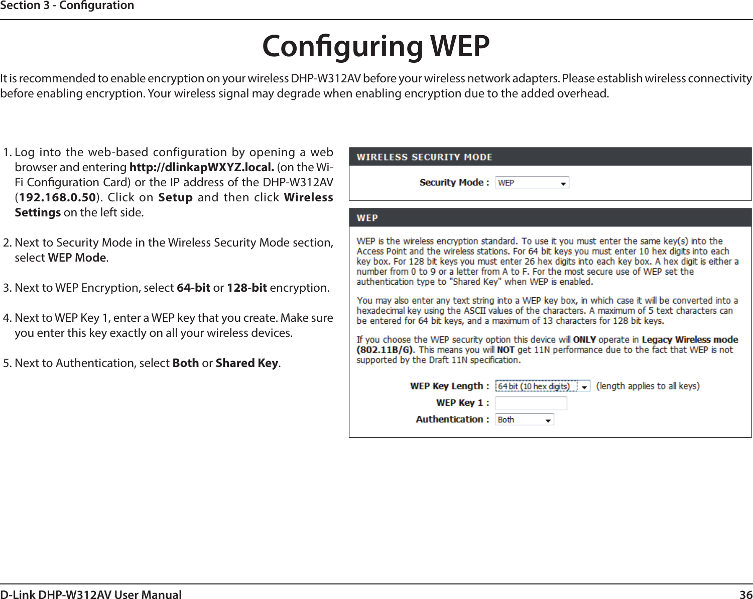 36D-Link DHP-W312AV User ManualSection 3 - CongurationConguring WEPIt is recommended to enable encryption on your wireless DHP-W312AV before your wireless network adapters. Please establish wireless connectivity before enabling encryption. Your wireless signal may degrade when enabling encryption due to the added overhead.1.  Log into the web-based configuration by opening a web browser and entering http://dlinkapWXYZ.local. (on the Wi-Fi Conguration Card) or the IP address of the DHP-W312AV (192.168.0.50). Click on Setup and then click Wireless Settings on the left side.2.  Next to Security Mode in the Wireless Security Mode section, select WEP Mode.3.  Next to WEP Encryption, select 64-bit or 128-bit encryption.4.  Next to WEP Key 1, enter a WEP key that you create. Make sure you enter this key exactly on all your wireless devices. 5. Next to Authentication, select Both or Shared Key.