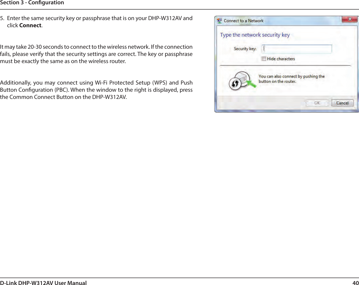 40D-Link DHP-W312AV User ManualSection 3 - Conguration5.  Enter the same security key or passphrase that is on your DHP-W312AV and click Connect.It may take 20-30 seconds to connect to the wireless network. If the connection fails, please verify that the security settings are correct. The key or passphrase must be exactly the same as on the wireless router.Additionally, you may connect using Wi-Fi Protected Setup (WPS) and Push Button Conguration (PBC). When the window to the right is displayed, press the Common Connect Button on the DHP-W312AV.