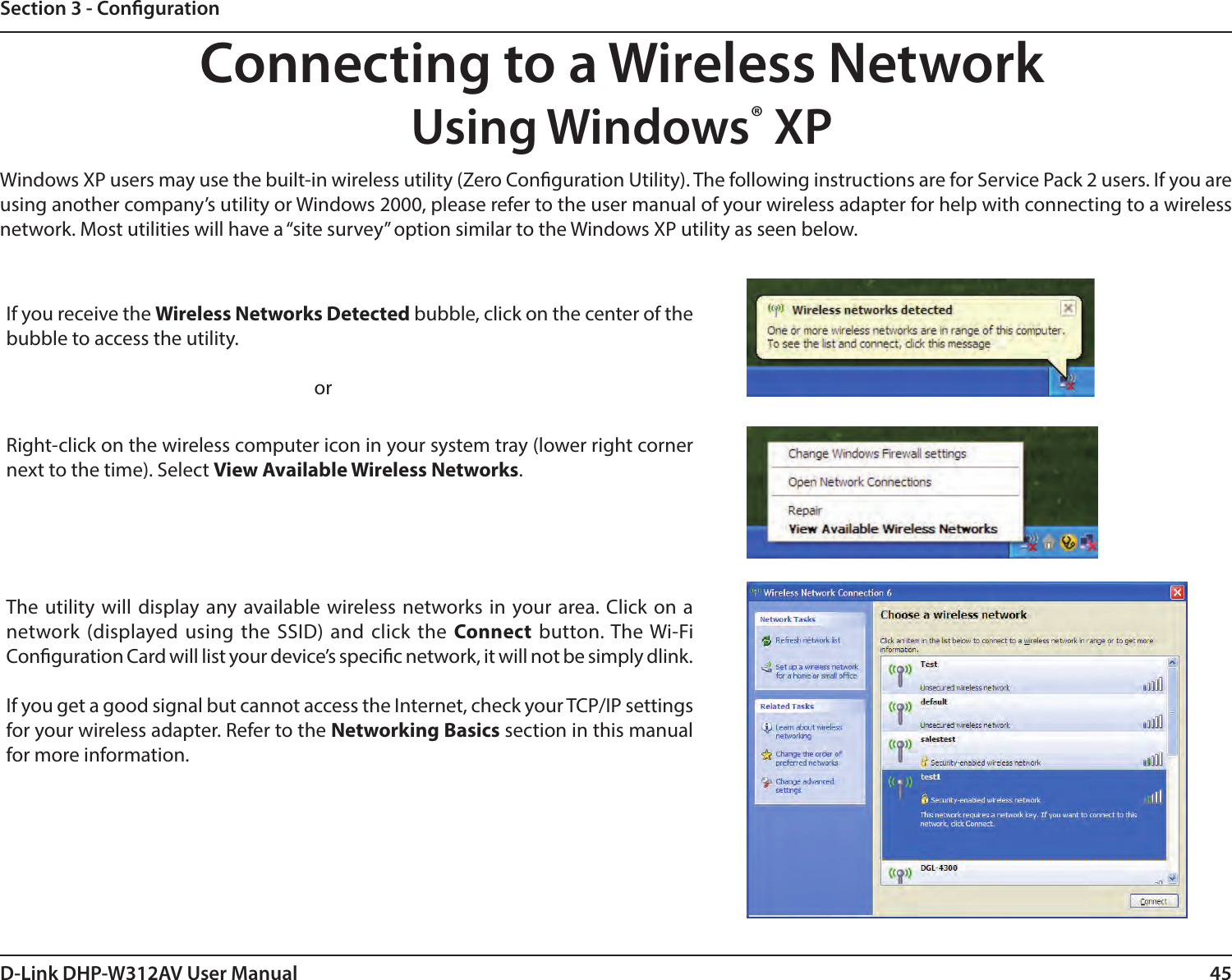 45D-Link DHP-W312AV User ManualSection 3 - CongurationConnecting to a Wireless NetworkUsing Windows® XPWindows XP users may use the built-in wireless utility (Zero Conguration Utility). The following instructions are for Service Pack 2 users. If you are using another company’s utility or Windows 2000, please refer to the user manual of your wireless adapter for help with connecting to a wireless network. Most utilities will have a “site survey” option similar to the Windows XP utility as seen below.Right-click on the wireless computer icon in your system tray (lower right corner next to the time). Select View Available Wireless Networks.If you receive the Wireless Networks Detected bubble, click on the center of the bubble to access the utility.     orThe utility will display any available wireless networks in your area. Click on a network (displayed using the SSID) and click the Connect button. The Wi-Fi Conguration Card will list your device’s specic network, it will not be simply dlink.If you get a good signal but cannot access the Internet, check your TCP/IP settings for your wireless adapter. Refer to the Networking Basics section in this manual for more information.