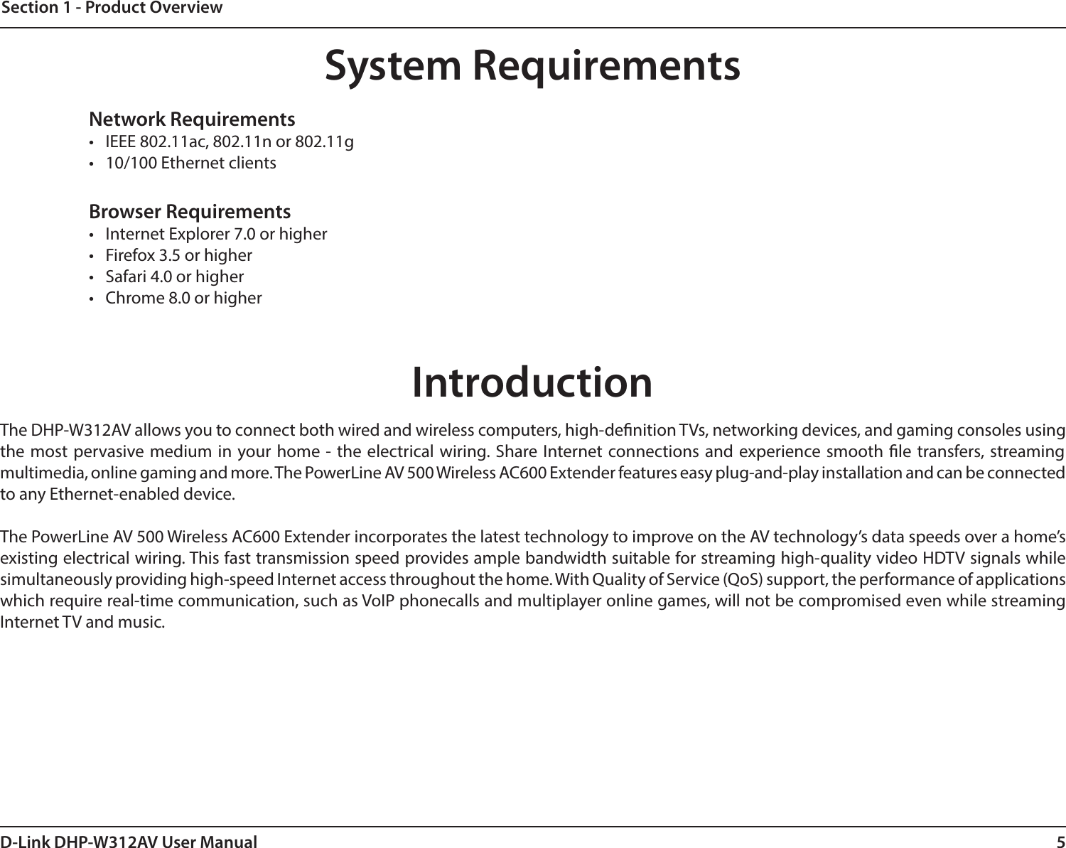 5D-Link DHP-W312AV User ManualSection 1 - Product OverviewIntroductionThe DHP-W312AV allows you to connect both wired and wireless computers, high-denition TVs, networking devices, and gaming consoles using the most pervasive medium in your home - the electrical wiring. Share Internet connections and experience smooth le transfers, streaming multimedia, online gaming and more. The PowerLine AV 500 Wireless AC600 Extender features easy plug-and-play installation and can be connected to any Ethernet-enabled device.The PowerLine AV 500 Wireless AC600 Extender incorporates the latest technology to improve on the AV technology’s data speeds over a home’s existing electrical wiring. This fast transmission speed provides ample bandwidth suitable for streaming high-quality video HDTV signals while simultaneously providing high-speed Internet access throughout the home. With Quality of Service (QoS) support, the performance of applications which require real-time communication, such as VoIP phonecalls and multiplayer online games, will not be compromised even while streaming Internet TV and music.System RequirementsNetwork Requirements•  IEEE 802.11ac, 802.11n or 802.11g•  10/100 Ethernet clientsBrowser Requirements•  Internet Explorer 7.0 or higher•  Firefox 3.5 or higher•  Safari 4.0 or higher•  Chrome 8.0 or higher