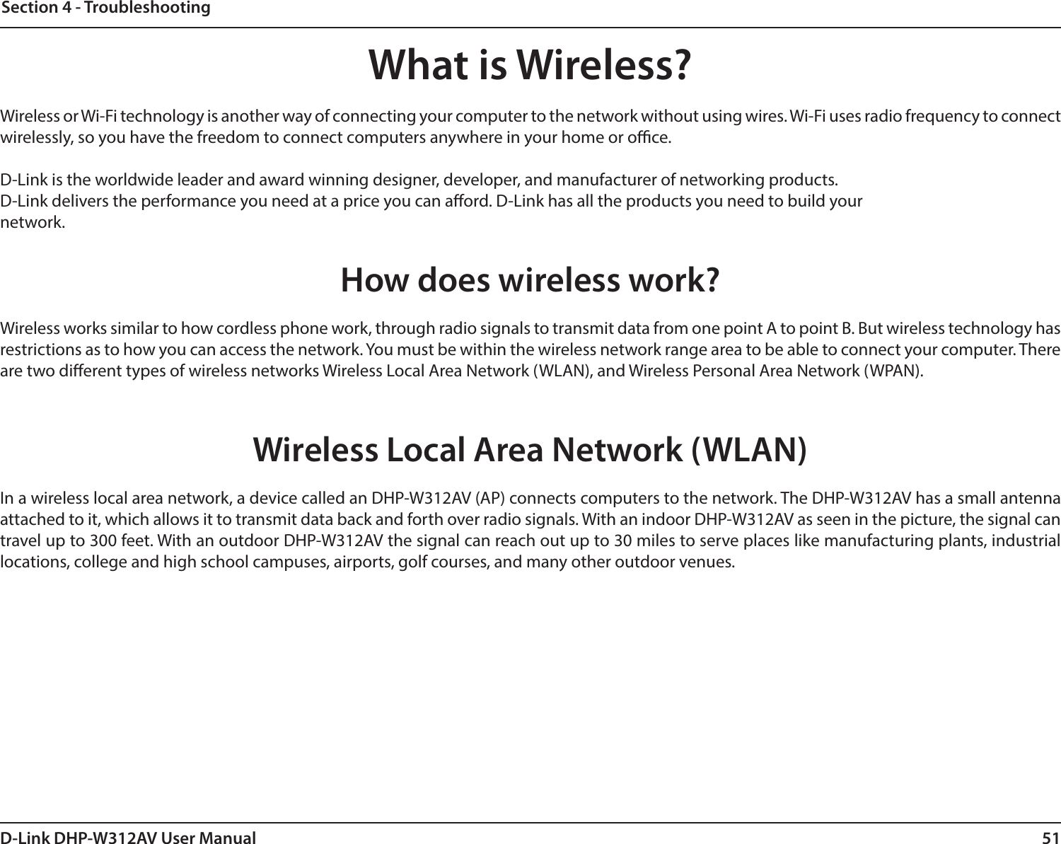 51D-Link DHP-W312AV User ManualSection 4 - TroubleshootingWhat is Wireless?Wireless or Wi-Fi technology is another way of connecting your computer to the network without using wires. Wi-Fi uses radio frequency to connect wirelessly, so you have the freedom to connect computers anywhere in your home or oce.D-Link is the worldwide leader and award winning designer, developer, and manufacturer of networking products.D-Link delivers the performance you need at a price you can aord. D-Link has all the products you need to build yournetwork.How does wireless work?Wireless works similar to how cordless phone work, through radio signals to transmit data from one point A to point B. But wireless technology has restrictions as to how you can access the network. You must be within the wireless network range area to be able to connect your computer. There are two dierent types of wireless networks Wireless Local Area Network (WLAN), and Wireless Personal Area Network (WPAN). Wireless Local Area Network (WLAN)In a wireless local area network, a device called an DHP-W312AV (AP) connects computers to the network. The DHP-W312AV has a small antenna attached to it, which allows it to transmit data back and forth over radio signals. With an indoor DHP-W312AV as seen in the picture, the signal can travel up to 300 feet. With an outdoor DHP-W312AV the signal can reach out up to 30 miles to serve places like manufacturing plants, industrial locations, college and high school campuses, airports, golf courses, and many other outdoor venues.