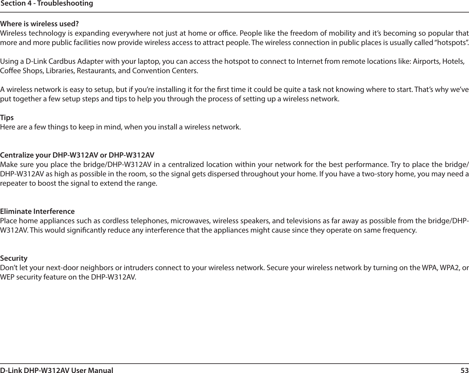 53D-Link DHP-W312AV User ManualSection 4 - TroubleshootingWhere is wireless used?Wireless technology is expanding everywhere not just at home or oce. People like the freedom of mobility and it’s becoming so popular that more and more public facilities now provide wireless access to attract people. The wireless connection in public places is usually called “hotspots”.Using a D-Link Cardbus Adapter with your laptop, you can access the hotspot to connect to Internet from remote locations like: Airports, Hotels, Coee Shops, Libraries, Restaurants, and Convention Centers. A wireless network is easy to setup, but if you’re installing it for the rst time it could be quite a task not knowing where to start. That’s why we’ve put together a few setup steps and tips to help you through the process of setting up a wireless network.TipsHere are a few things to keep in mind, when you install a wireless network.Centralize your DHP-W312AV or DHP-W312AVMake sure you place the bridge/DHP-W312AV in a centralized location within your network for the best performance. Try to place the bridge/DHP-W312AV as high as possible in the room, so the signal gets dispersed throughout your home. If you have a two-story home, you may need a repeater to boost the signal to extend the range.Eliminate InterferencePlace home appliances such as cordless telephones, microwaves, wireless speakers, and televisions as far away as possible from the bridge/DHP-W312AV. This would signicantly reduce any interference that the appliances might cause since they operate on same frequency.SecurityDon’t let your next-door neighbors or intruders connect to your wireless network. Secure your wireless network by turning on the WPA, WPA2, or WEP security feature on the DHP-W312AV.