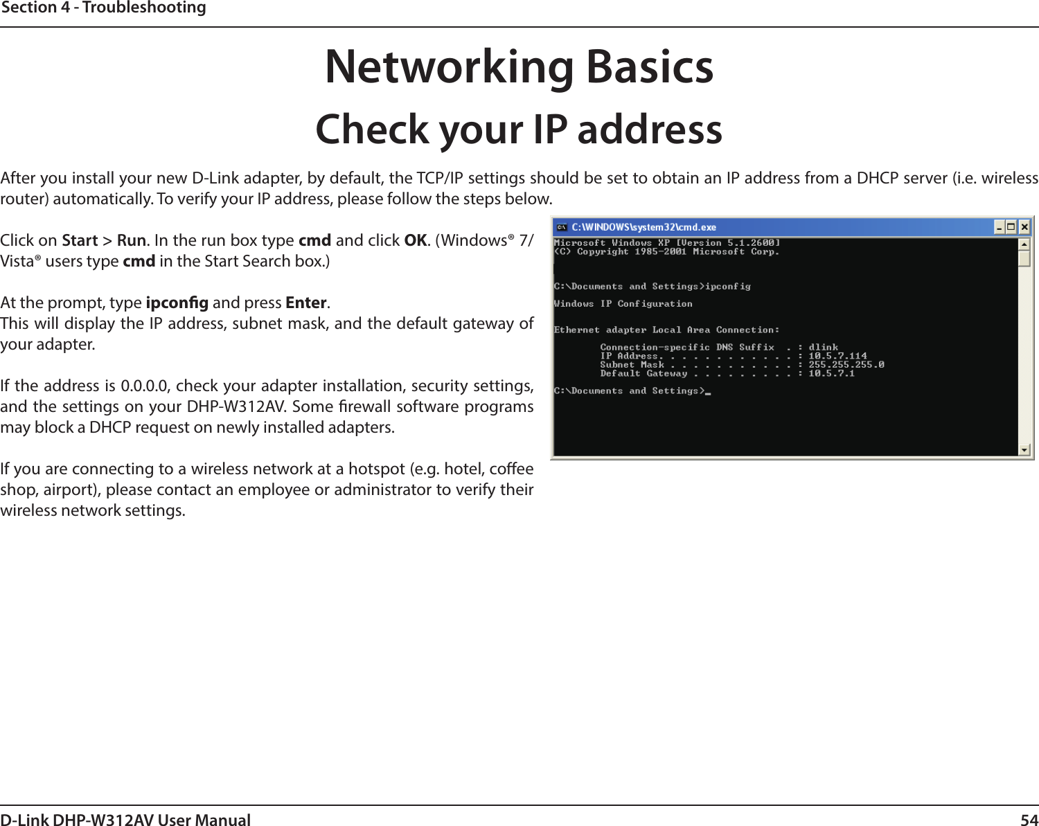 54D-Link DHP-W312AV User ManualSection 4 - TroubleshootingNetworking BasicsAfter you install your new D-Link adapter, by default, the TCP/IP settings should be set to obtain an IP address from a DHCP server (i.e. wireless router) automatically. To verify your IP address, please follow the steps below.Click on Start &gt; Run. In the run box type cmd and click OK. (Windows® 7/Vista® users type cmd in the Start Search box.)At the prompt, type ipcong and press Enter.This will display the IP address, subnet mask, and the default gateway of your adapter.If the address is 0.0.0.0, check your adapter installation, security settings, and the settings on your DHP-W312AV. Some rewall software programs may block a DHCP request on newly installed adapters.If you are connecting to a wireless network at a hotspot (e.g. hotel, coee shop, airport), please contact an employee or administrator to verify their wireless network settings.Check your IP address