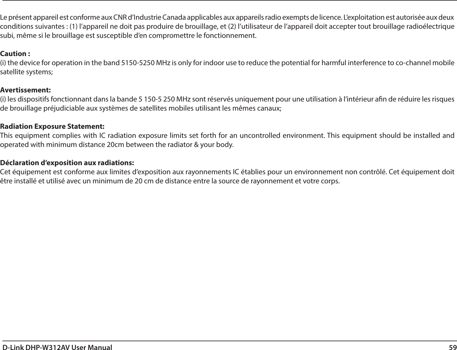 59D-Link DHP-W312AV User ManualLe présent appareil est conforme aux CNR d’Industrie Canada applicables aux appareils radio exempts de licence. L’exploitation est autorisée aux deux conditions suivantes : (1) l’appareil ne doit pas produire de brouillage, et (2) l’utilisateur de l’appareil doit accepter tout brouillage radioélectrique subi, même si le brouillage est susceptible d’en compromettre le fonctionnement.Caution :(i) the device for operation in the band 5150-5250 MHz is only for indoor use to reduce the potential for harmful interference to co-channel mobile satellite systems;Avertissement:(i) les dispositifs fonctionnant dans la bande 5 150-5 250 MHz sont réservés uniquement pour une utilisation à l’intérieur an de réduire les risques de brouillage préjudiciable aux systèmes de satellites mobiles utilisant les mêmes canaux;Radiation Exposure Statement:This equipment complies with IC radiation exposure limits set forth for an uncontrolled environment. This equipment should be installed and operated with minimum distance 20cm between the radiator &amp; your body. Déclaration d’exposition aux radiations:Cet équipement est conforme aux limites d’exposition aux rayonnements IC établies pour un environnement non contrôlé. Cet équipement doit être installé et utilisé avec un minimum de 20 cm de distance entre la source de rayonnement et votre corps.