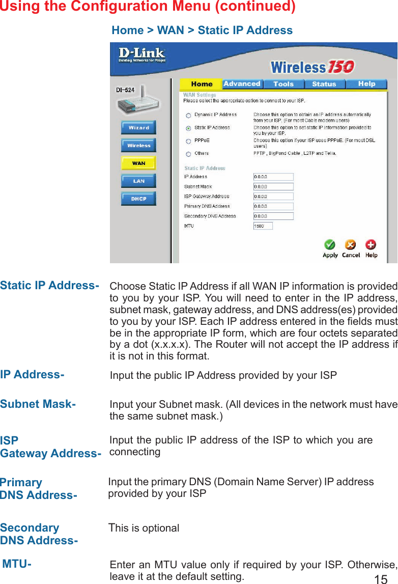 15Home &gt; WAN &gt; Static IP AddressStatic IP Address-  IP Address-Subnet Mask- ISP Gateway Address-                              Primary DNS Address- Secondary DNS Address- Choose Static IP Address if all WAN IP information is provided to you by your ISP. You will need to enter in the IP address, subnet mask, gateway address, and DNS address(es) provided to you by your ISP. Each IP address entered in the elds must be in the appropriate IP form, which are four octets separated by a dot (x.x.x.x). The Router will not accept the IP address if it is not in this format. Input the public IP Address provided by your ISPInput your Subnet mask. (All devices in the network must have the same subnet mask.)Input the public IP address of the ISP to which you are connecting Input the primary DNS (Domain Name Server) IP address provided by your ISP This is optionalEnter an MTU value only if required by your ISP. Otherwise, leave it at the default setting.MTU- Using the Conguration Menu (continued)