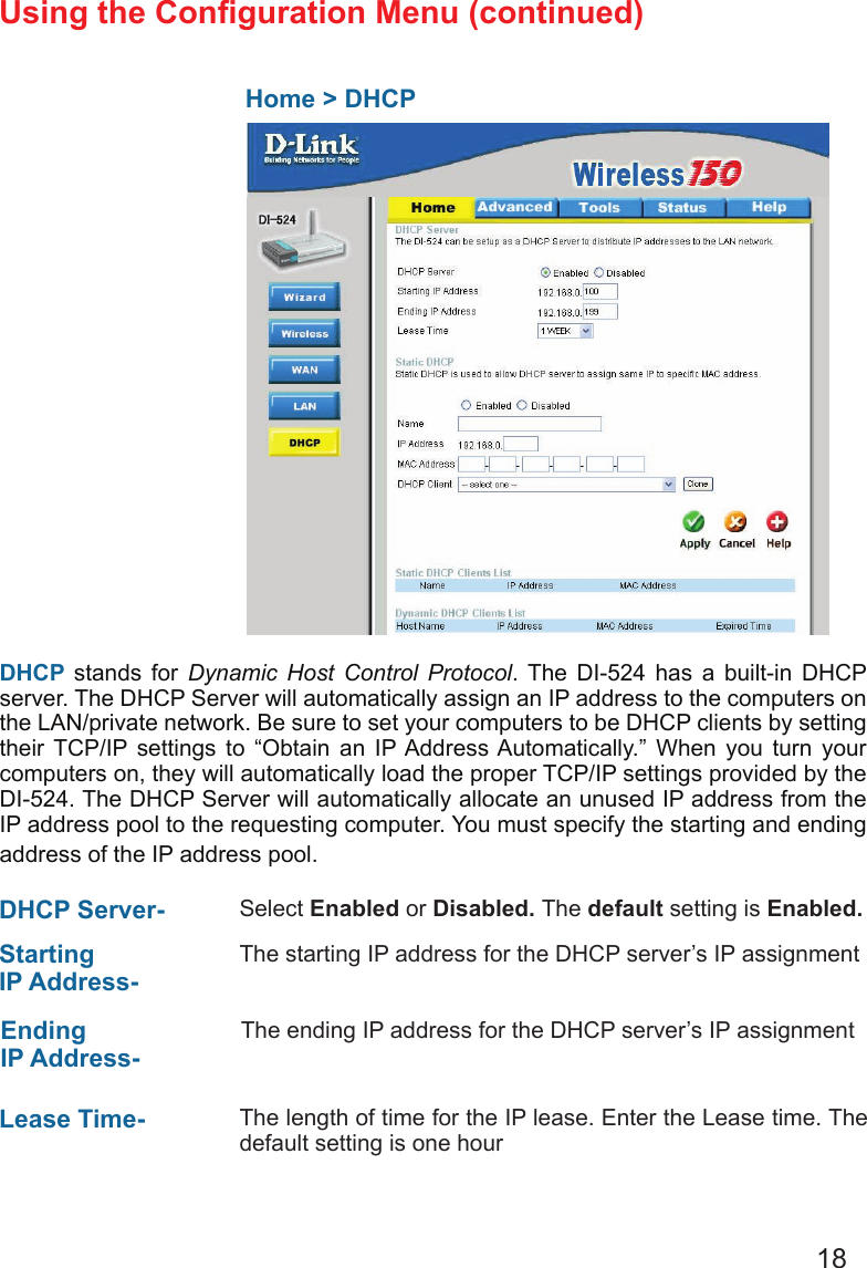 18Using the Conguration Menu (continued)  Home &gt; DHCPDHCP stands for  Dynamic  Host  Control  Protocol. The  DI-524  has  a  built-in  DHCP server. The DHCP Server will automatically assign an IP address to the computers on the LAN/private network. Be sure to set your computers to be DHCP clients by setting their  TCP/IP  settings  to  “Obtain  an  IP Address Automatically.”  When  you  turn  your computers on, they will automatically load the proper TCP/IP settings provided by the DI-524. The DHCP Server will automatically allocate an unused IP address from the IP address pool to the requesting computer. You must specify the starting and ending address of the IP address pool.DHCP Server-  Select Enabled or Disabled. The default setting is Enabled.Starting IP Address- The starting IP address for the DHCP server’s IP assignmentEnding IP Address-The ending IP address for the DHCP server’s IP assignmentLease Time-  The length of time for the IP lease. Enter the Lease time. The default setting is one hour