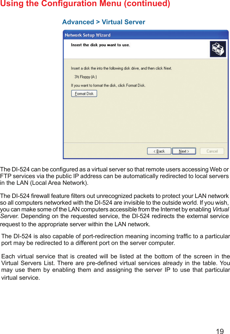 19Advanced &gt; Virtual ServerUsing the Conguration Menu (continued)The DI-524 can be congured as a virtual server so that remote users accessing Web or FTP services via the public IP address can be automatically redirected to local servers in the LAN (Local Area Network). The DI-524 rewall feature lters out unrecognized packets to protect your LAN network so all computers networked with the DI-524 are invisible to the outside world. If you wish, you can make some of the LAN computers accessible from the Internet by enabling Virtual Server. Depending on the requested service, the DI-524 redirects the external service request to the appropriate server within the LAN network. The DI-524 is also capable of port-redirection meaning incoming trafc to a particular port may be redirected to a different port on the server computer.Each virtual  service  that  is  created  will  be listed  at the  bottom  of  the  screen  in  the Virtual Servers  List. There are pre-dened virtual services already in the table. You may  use  them  by  enabling  them  and  assigning  the  server  IP  to  use  that  particular virtual service.