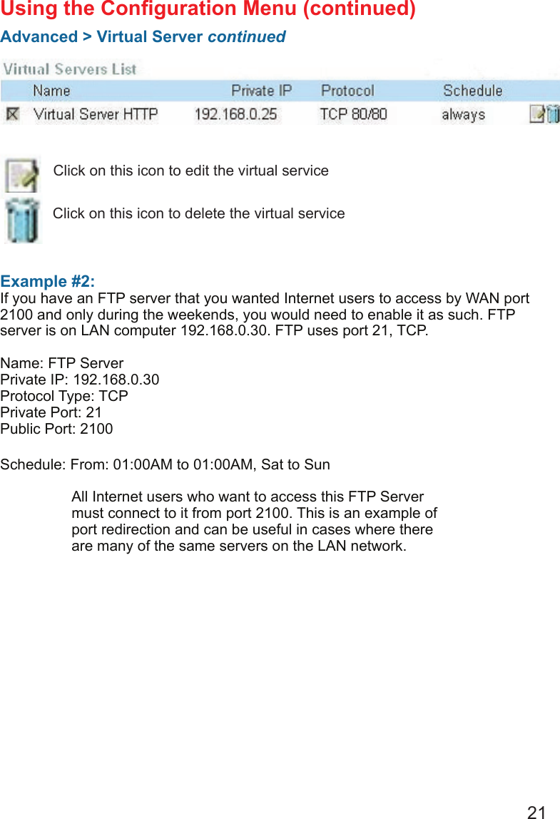 21Example #2: If you have an FTP server that you wanted Internet users to access by WAN port 2100 and only during the weekends, you would need to enable it as such. FTP server is on LAN computer 192.168.0.30. FTP uses port 21, TCP.Name: FTP ServerPrivate IP: 192.168.0.30Protocol Type: TCPPrivate Port: 21Public Port: 2100Schedule: From: 01:00AM to 01:00AM, Sat to SunUsing the Conguration Menu (continued)Advanced &gt; Virtual Server continuedClick on this icon to edit the virtual serviceClick on this icon to delete the virtual serviceAll Internet users who want to access this FTP Server must connect to it from port 2100. This is an example of port redirection and can be useful in cases where there are many of the same servers on the LAN network.
