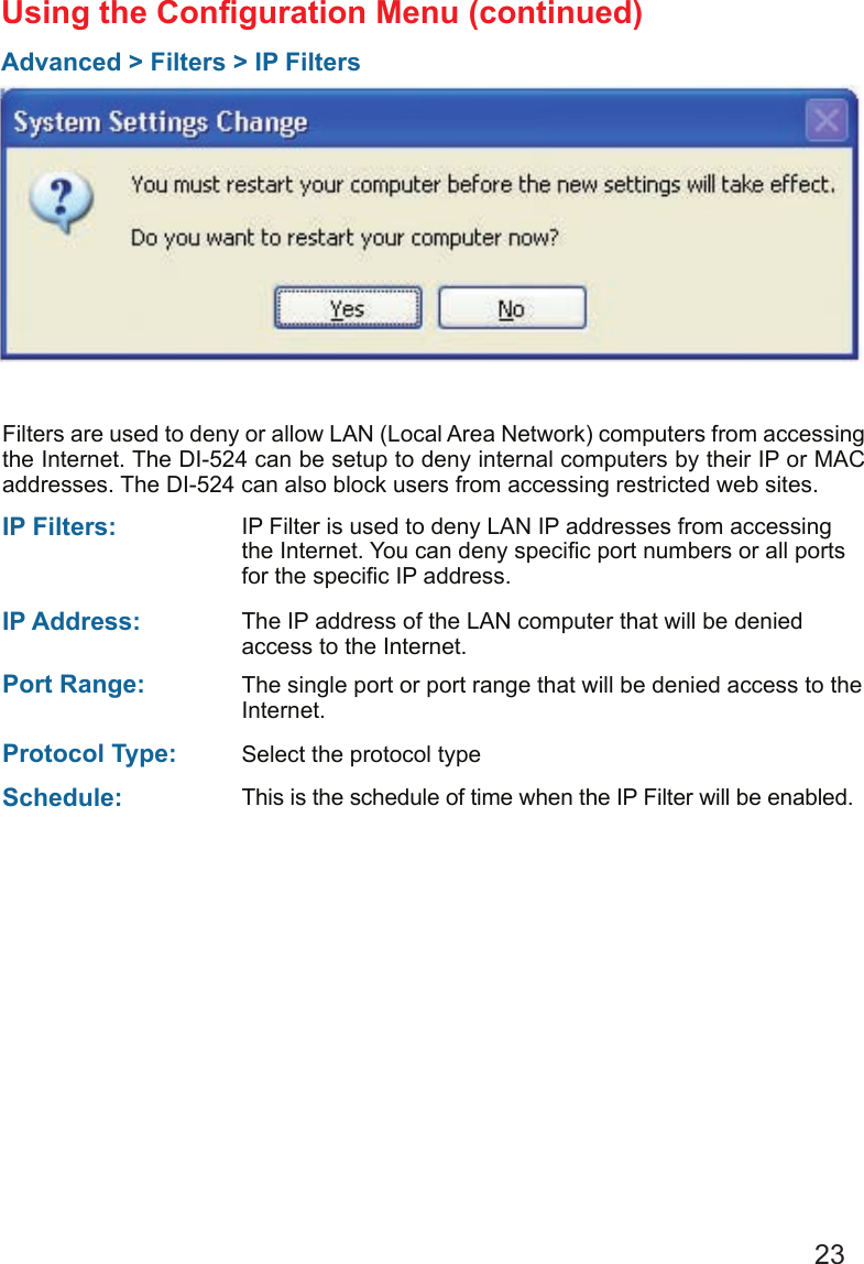 23Using the Conguration Menu (continued)Advanced &gt; Filters &gt; IP FiltersFilters are used to deny or allow LAN (Local Area Network) computers from accessing the Internet. The DI-524 can be setup to deny internal computers by their IP or MAC addresses. The DI-524 can also block users from accessing restricted web sites.This is the schedule of time when the IP Filter will be enabled.Schedule: Select the protocol typeProtocol Type: IP Filter is used to deny LAN IP addresses from accessing the Internet. You can deny specic port numbers or all ports for the specic IP address.IP Filters: The single port or port range that will be denied access to the Internet.Port Range: The IP address of the LAN computer that will be denied access to the Internet.IP Address: 