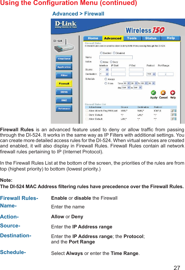 27Using the Conguration Menu (continued)Advanced &gt; Firewall Firewall  Rules  is  an  advanced  feature  used  to  deny  or  allow  trafc  from  passing through the DI-524. It works in the same way as IP Filters with additional settings. You can create more detailed access rules for the DI-524. When virtual services are created and enabled, it will also display in Firewall Rules. Firewall Rules contain all network rewall rules pertaining to IP (Internet Protocol). In the Firewall Rules List at the bottom of the screen, the priorities of the rules are from top (highest priority) to bottom (lowest priority.)Note:The DI-524 MAC Address ltering rules have precedence over the Firewall Rules.Firewall Rules- Enable or disable the FirewallName- Enter the name  Action- Allow or Deny Source-  Enter the IP Address range  Schedule- Select Always or enter the Time Range.  Destination- Enter the IP Address range; the Protocol; and the Port Range