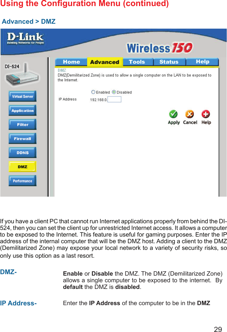 29Advanced &gt; DMZUsing the Conguration Menu (continued)If you have a client PC that cannot run Internet applications properly from behind the DI-524, then you can set the client up for unrestricted Internet access. It allows a computer to be exposed to the Internet. This feature is useful for gaming purposes. Enter the IP address of the internal computer that will be the DMZ host. Adding a client to the DMZ (Demilitarized Zone) may expose your local network to a variety of security risks, so only use this option as a last resort.DMZ-  Enable or Disable the DMZ. The DMZ (Demilitarized Zone) allows a single computer to be exposed to the internet.  By default the DMZ is disabled.IP Address- Enter the IP Address of the computer to be in the DMZ