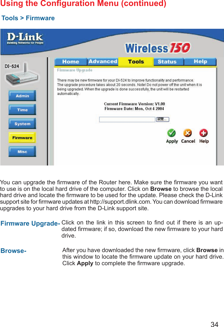 34Using the Conguration Menu (continued)Tools &gt; FirmwareYou can upgrade the rmware of the Router here. Make sure the rmware you want to use is on the local hard drive of the computer. Click on Browse to browse the local hard drive and locate the rmware to be used for the update. Please check the D-Link support site for rmware updates at http://support.dlink.com. You can download rmware upgrades to your hard drive from the D-Link support site.Firmware Upgrade- Browse- Click  on  the  link  in  this  screen  to  nd  out  if  there  is  an  up-dated rmware; if so, download the new rmware to your hard drive.After you have downloaded the new rmware, click Browse in this window to locate the rmware update on your hard drive.  Click Apply to complete the rmware upgrade.