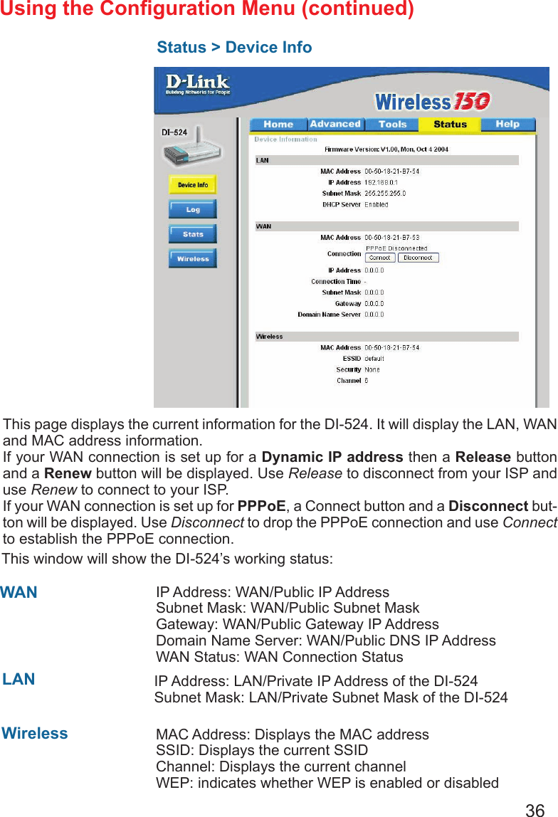 36Using the Conguration Menu (continued)Status &gt; Device InfoThis page displays the current information for the DI-524. It will display the LAN, WAN and MAC address information.If your WAN connection is set up for a Dynamic IP address then a Release button and a Renew button will be displayed. Use Release to disconnect from your ISP and use Renew to connect to your ISP. If your WAN connection is set up for PPPoE, a Connect button and a Disconnect but-ton will be displayed. Use Disconnect to drop the PPPoE connection and use Connect to establish the PPPoE connection.This window will show the DI-524’s working status:  IP Address: WAN/Public IP AddressSubnet Mask: WAN/Public Subnet MaskGateway: WAN/Public Gateway IP AddressDomain Name Server: WAN/Public DNS IP AddressWAN Status: WAN Connection StatusWireless    IP Address: LAN/Private IP Address of the DI-524  Subnet Mask: LAN/Private Subnet Mask of the DI-524WANLANMAC Address: Displays the MAC addressSSID: Displays the current SSIDChannel: Displays the current channelWEP: indicates whether WEP is enabled or disabled