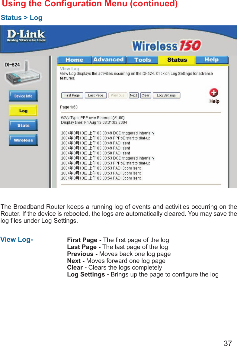 37The Broadband Router keeps a running log of events and activities occurring on the Router. If the device is rebooted, the logs are automatically cleared. You may save the log les under Log Settings.Using the Conguration Menu (continued)Status &gt; LogView Log-  First Page - The rst page of the logLast Page - The last page of the logPrevious - Moves back one log pageNext - Moves forward one log pageClear - Clears the logs completelyLog Settings - Brings up the page to congure the log