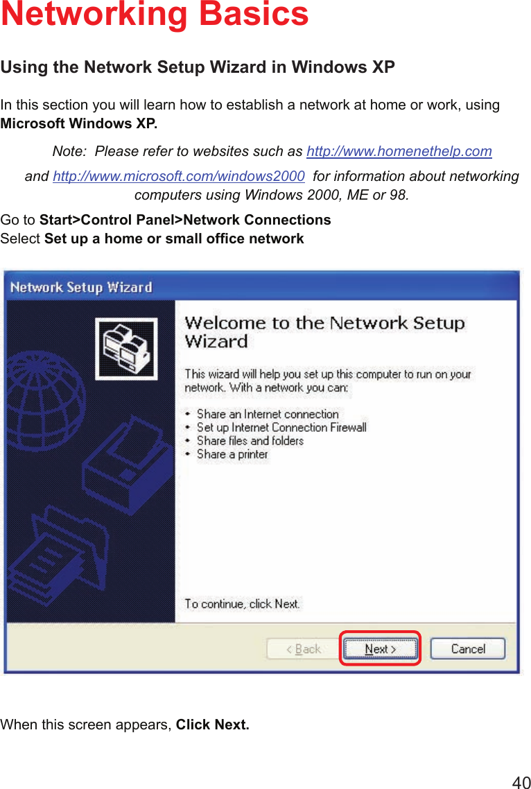 40Using the Network Setup Wizard in Windows XPIn this section you will learn how to establish a network at home or work, using Microsoft Windows XP.   Note:  Please refer to websites such as http://www.homenethelp.comand http://www.microsoft.com/windows2000  for information about networking computers using Windows 2000, ME or 98.Go to Start&gt;Control Panel&gt;Network ConnectionsSelect Set up a home or small ofce networkNetworking BasicsWhen this screen appears, Click Next.