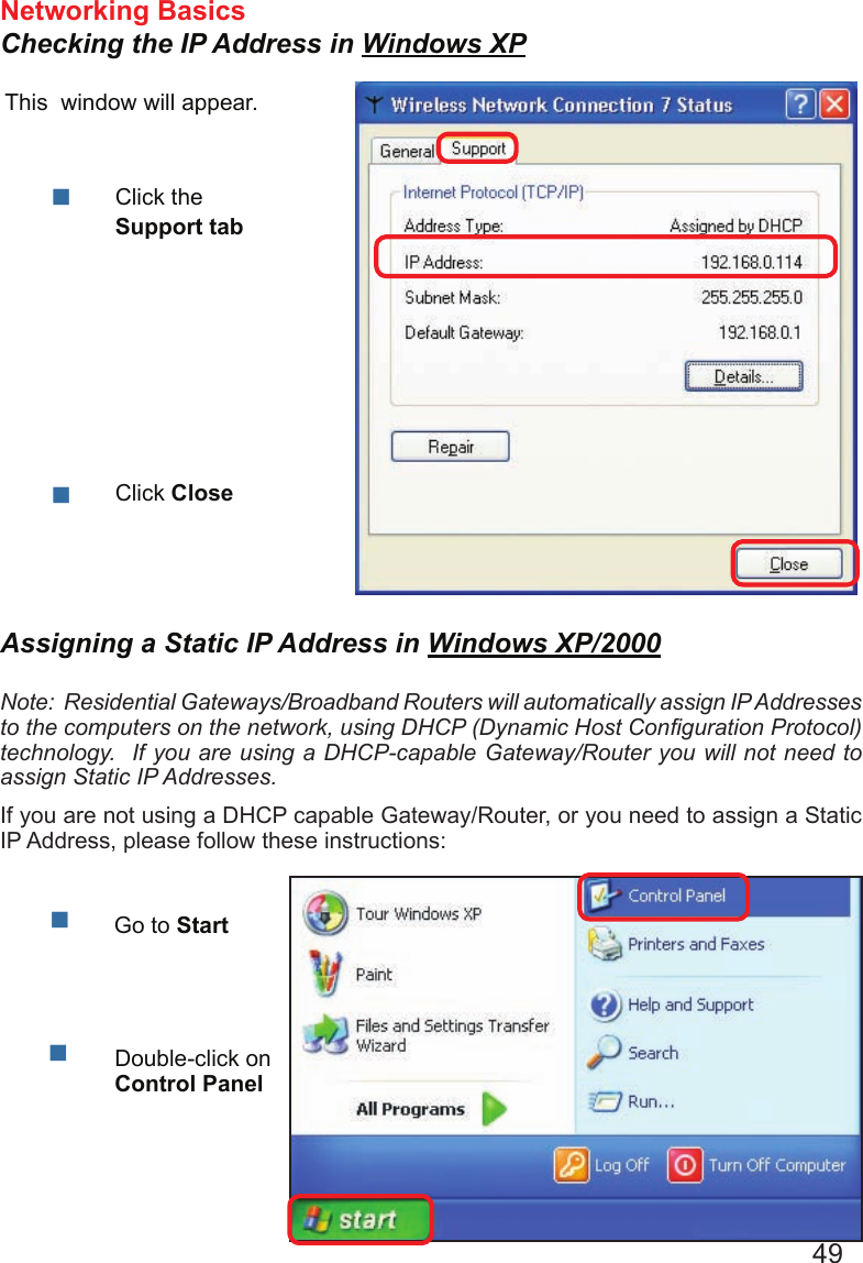 49Networking Basics Checking the IP Address in Windows XPThis  window will appear.Click the Support tabClick CloseAssigning a Static IP Address in Windows XP/2000Note:  Residential Gateways/Broadband Routers will automatically assign IP Addresses to the computers on the network, using DHCP (Dynamic Host Conguration Protocol) technology.  If you are using a DHCP-capable Gateway/Router you will not need to assign Static IP Addresses.If you are not using a DHCP capable Gateway/Router, or you need to assign a Static IP Address, please follow these instructions:  Go to StartDouble-click on Control Panel