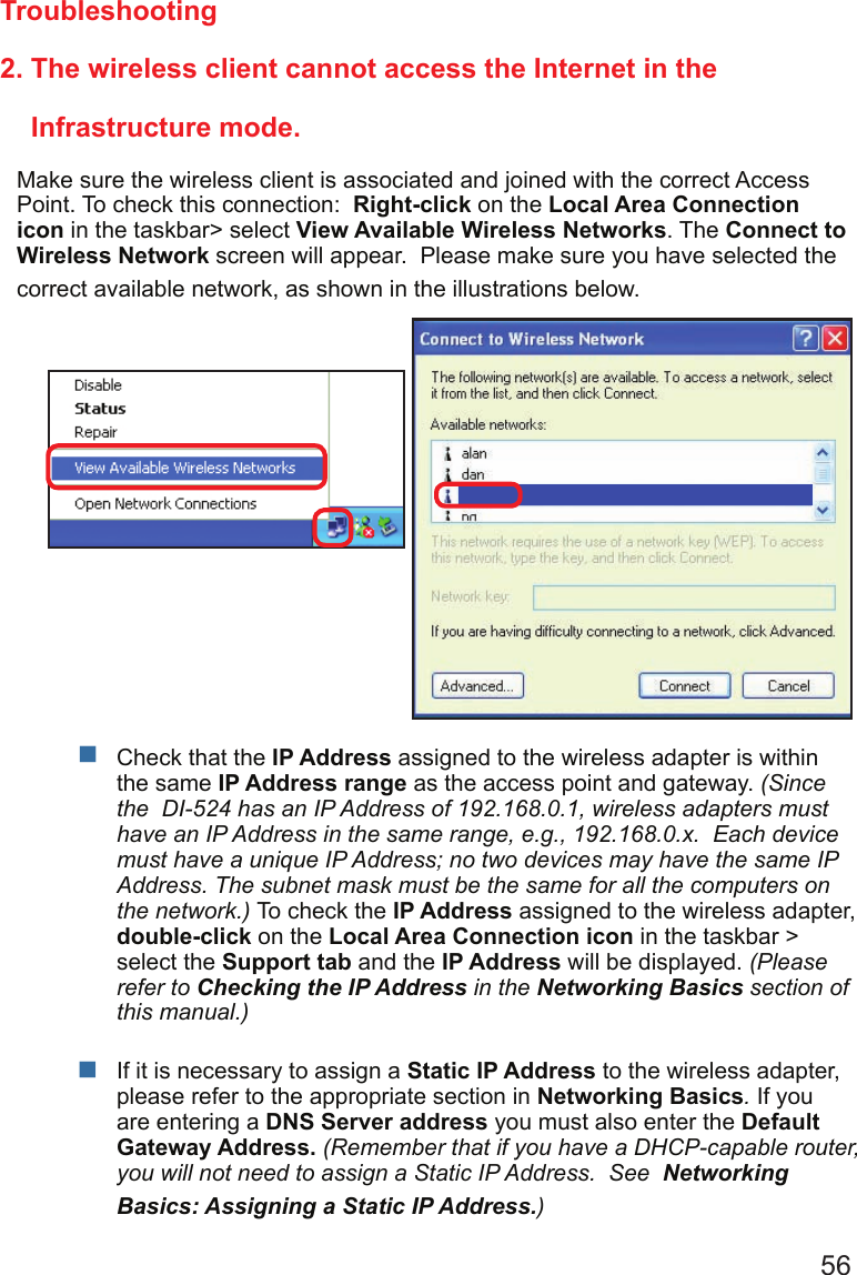56 2. The wireless client cannot access the Internet in the                           Infrastructure mode.Make sure the wireless client is associated and joined with the correct Access Point. To check this connection:  Right-click on the Local Area Connection icon in the taskbar&gt; select View Available Wireless Networks. The Connect to Wireless Network screen will appear.  Please make sure you have selected the correct available network, as shown in the illustrations below.TroubleshootingCheck that the IP Address assigned to the wireless adapter is within the same IP Address range as the access point and gateway. (Since the  DI-524 has an IP Address of 192.168.0.1, wireless adapters must have an IP Address in the same range, e.g., 192.168.0.x.  Each device must have a unique IP Address; no two devices may have the same IP Address. The subnet mask must be the same for all the computers on the network.) To check the IP Address assigned to the wireless adapter, double-click on the Local Area Connection icon in the taskbar &gt; select the Support tab and the IP Address will be displayed. (Please refer to Checking the IP Address in the Networking Basics section of this manual.)If it is necessary to assign a Static IP Address to the wireless adapter, please refer to the appropriate section in Networking Basics. If you are entering a DNS Server address you must also enter the Default Gateway Address. (Remember that if you have a DHCP-capable router, you will not need to assign a Static IP Address.  See  Networking Basics: Assigning a Static IP Address.)  