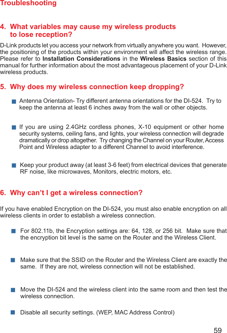 59Troubleshooting4.  What variables may cause my wireless products      to lose reception?D-Link products let you access your network from virtually anywhere you want.  However, the positioning of the products within your environment will affect the wireless range.  Please refer to Installation Considerations in the Wireless Basics section of this manual for further information about the most advantageous placement of your D-Link wireless products.5.  Why does my wireless connection keep dropping?6.  Why can’t I get a wireless connection?If you have enabled Encryption on the DI-524, you must also enable encryption on all wireless clients in order to establish a wireless connection.Make sure that the SSID on the Router and the Wireless Client are exactly the same.  If they are not, wireless connection will not be established. For 802.11b, the Encryption settings are: 64, 128, or 256 bit.  Make sure that the encryption bit level is the same on the Router and the Wireless Client.  Move the DI-524 and the wireless client into the same room and then test the wireless connection. Disable all security settings. (WEP, MAC Address Control)Antenna Orientation- Try different antenna orientations for the DI-524.  Try to keep the antenna at least 6 inches away from the wall or other objects. If  you  are  using  2.4GHz  cordless  phones,  X-10  equipment  or  other  home security systems, ceiling fans, and lights, your wireless connection will degrade dramatically or drop altogether.  Try changing the Channel on your Router, Access Point and Wireless adapter to a different Channel to avoid interference. Keep your product away (at least 3-6 feet) from electrical devices that generate RF noise, like microwaves, Monitors, electric motors, etc. 